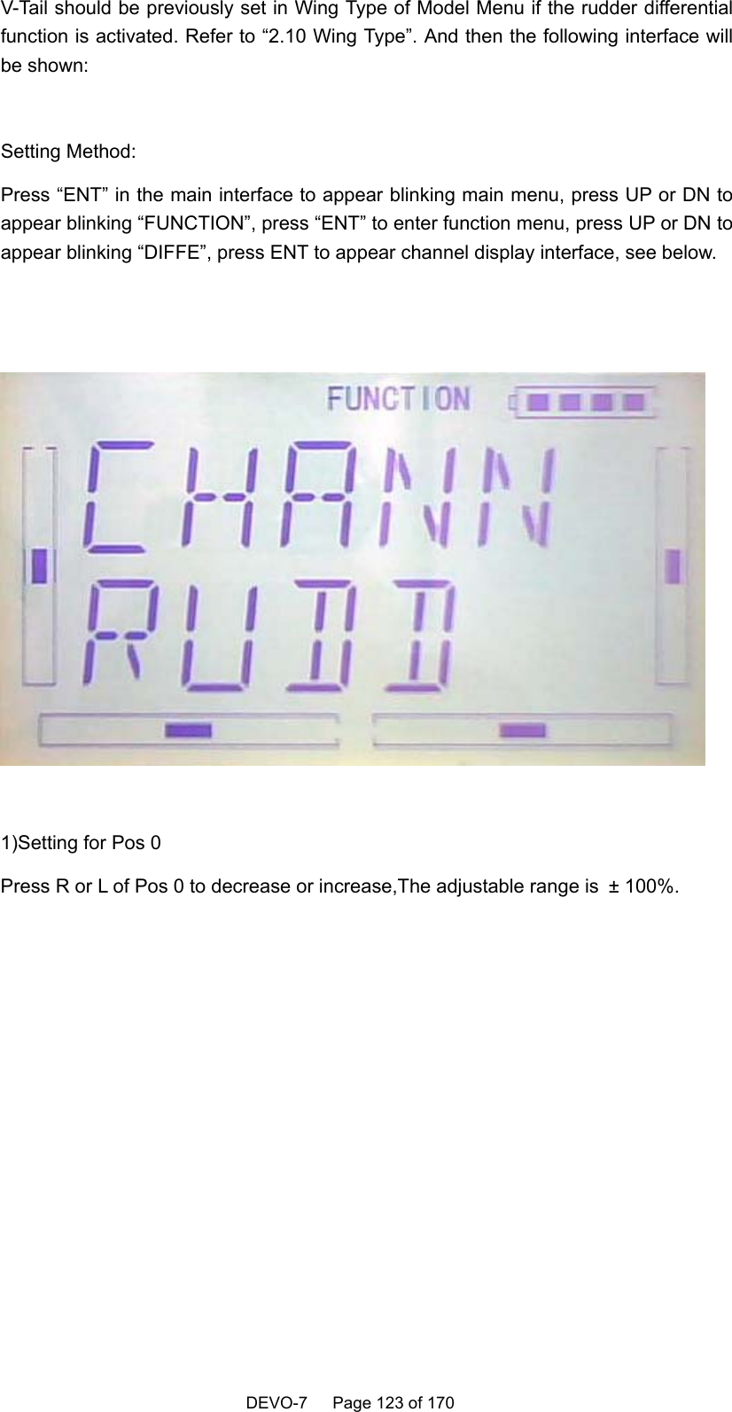   DEVO-7   Page 123 of 170   V-Tail should be previously set in Wing Type of Model Menu if the rudder differential function is activated. Refer to “2.10 Wing Type”. And then the following interface will be shown:  Setting Method: Press “ENT” in the main interface to appear blinking main menu, press UP or DN to appear blinking “FUNCTION”, press “ENT” to enter function menu, press UP or DN to appear blinking “DIFFE”, press ENT to appear channel display interface, see below.     1)Setting for Pos 0 Press R or L of Pos 0 to decrease or increase,The adjustable range is ± 100%.  