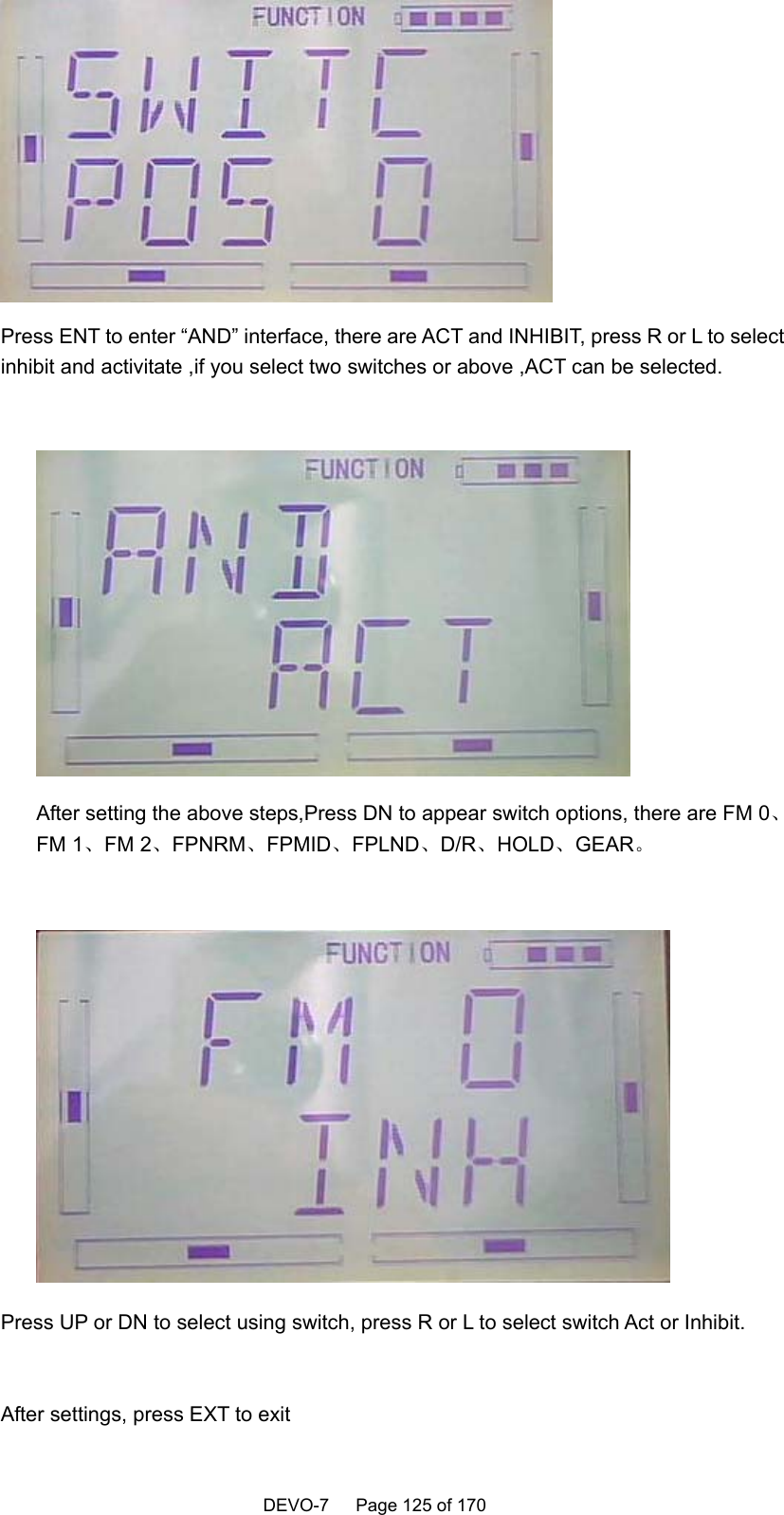    DEVO-7   Page 125 of 170    Press ENT to enter “AND” interface, there are ACT and INHIBIT, press R or L to select inhibit and activitate ,if you select two switches or above ,ACT can be selected.   After setting the above steps,Press DN to appear switch options, there are FM 0、FM 1、FM 2、FPNRM、FPMID、FPLND、D/R、HOLD、GEAR。   Press UP or DN to select using switch, press R or L to select switch Act or Inhibit.  After settings, press EXT to exit   