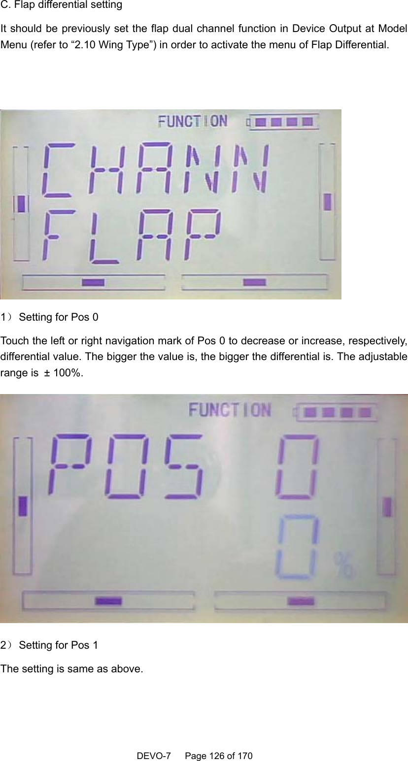    DEVO-7   Page 126 of 170    C. Flap differential setting It should be previously set the flap dual channel function in Device Output at Model Menu (refer to “2.10 Wing Type”) in order to activate the menu of Flap Differential.    1） Setting for Pos 0 Touch the left or right navigation mark of Pos 0 to decrease or increase, respectively, differential value. The bigger the value is, the bigger the differential is. The adjustable range is ± 100%.  2） Setting for Pos 1 The setting is same as above.  