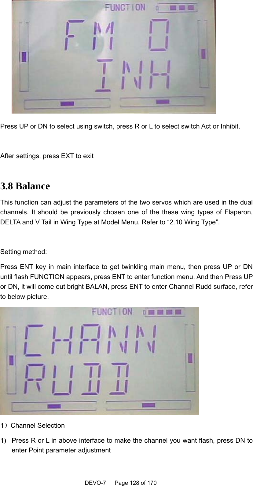    DEVO-7   Page 128 of 170    Press UP or DN to select using switch, press R or L to select switch Act or Inhibit.  After settings, press EXT to exit    3.8 Balance This function can adjust the parameters of the two servos which are used in the dual channels. It should be previously chosen one of the these wing types of Flaperon, DELTA and V Tail in Wing Type at Model Menu. Refer to “2.10 Wing Type”.  Setting method: Press ENT key in main interface to get twinkling main menu, then press UP or DN until flash FUNCTION appears, press ENT to enter function menu. And then Press UP or DN, it will come out bright BALAN, press ENT to enter Channel Rudd surface, refer to below picture.    1）Channel Selection 1)  Press R or L in above interface to make the channel you want flash, press DN to enter Point parameter adjustment 