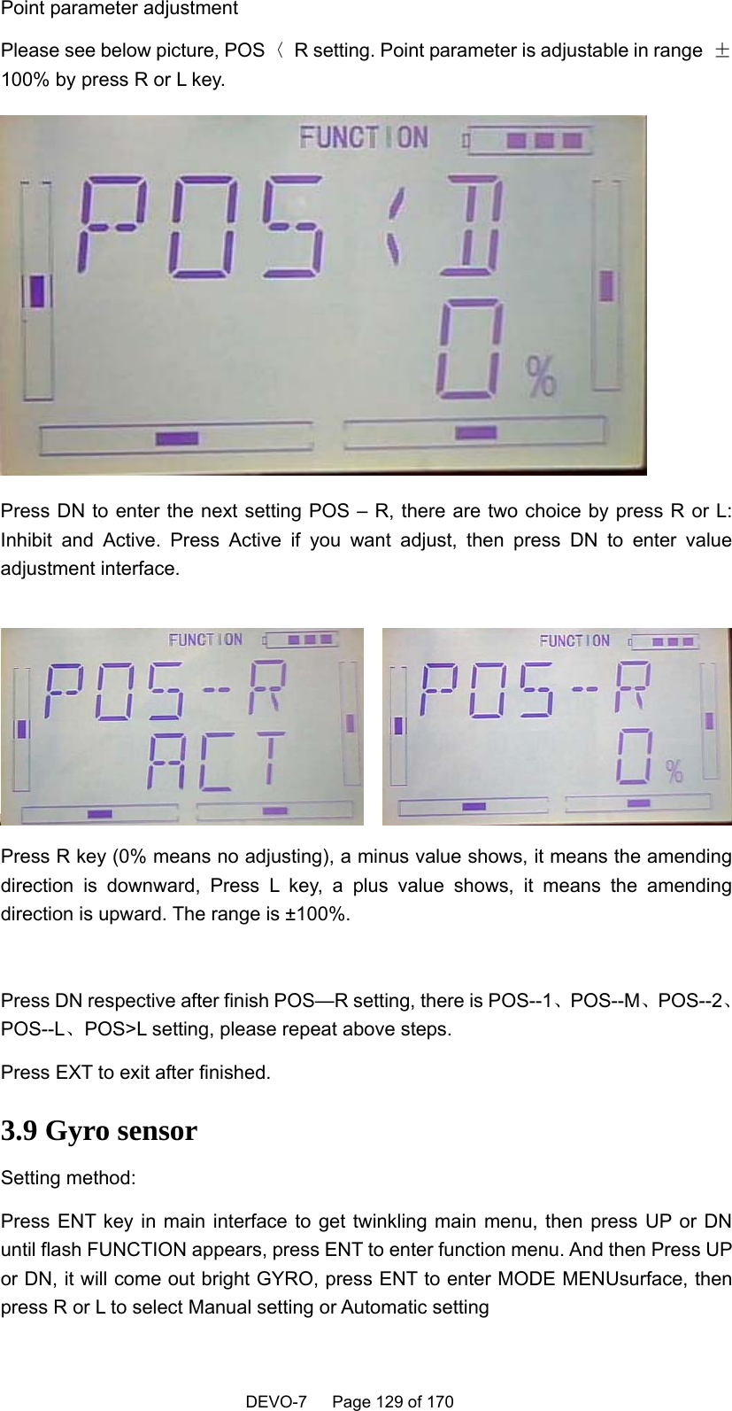    DEVO-7   Page 129 of 170   Point parameter adjustment Please see below picture, POS〈  R setting. Point parameter is adjustable in range  ±100% by press R or L key.    Press DN to enter the next setting POS – R, there are two choice by press R or L:   Inhibit and Active. Press Active if you want adjust, then press DN to enter value adjustment interface.     Press R key (0% means no adjusting), a minus value shows, it means the amending direction is downward, Press L key, a plus value shows, it means the amending direction is upward. The range is ±100%.  Press DN respective after finish POS—R setting, there is POS--1、POS--M、POS--2、POS--L、POS&gt;L setting, please repeat above steps.   Press EXT to exit after finished.   3.9 Gyro sensor Setting method: Press ENT key in main interface to get twinkling main menu, then press UP or DN until flash FUNCTION appears, press ENT to enter function menu. And then Press UP or DN, it will come out bright GYRO, press ENT to enter MODE MENUsurface, then press R or L to select Manual setting or Automatic setting 