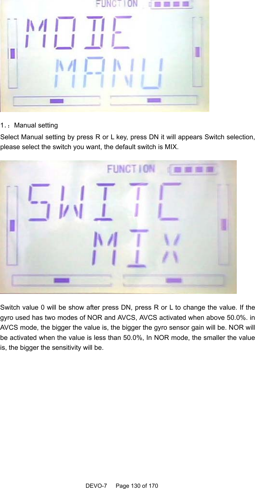    DEVO-7   Page 130 of 170    1．：Manual setting Select Manual setting by press R or L key, press DN it will appears Switch selection, please select the switch you want, the default switch is MIX.  Switch value 0 will be show after press DN, press R or L to change the value. If the gyro used has two modes of NOR and AVCS, AVCS activated when above 50.0%. in AVCS mode, the bigger the value is, the bigger the gyro sensor gain will be. NOR will be activated when the value is less than 50.0%, In NOR mode, the smaller the value is, the bigger the sensitivity will be.    