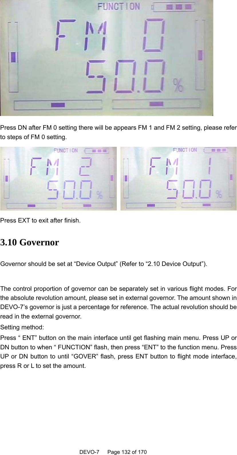    DEVO-7   Page 132 of 170    Press DN after FM 0 setting there will be appears FM 1 and FM 2 setting, please refer to steps of FM 0 setting.  Press EXT to exit after finish.   3.10 Governor Governor should be set at “Device Output” (Refer to “2.10 Device Output”).  The control proportion of governor can be separately set in various flight modes. For the absolute revolution amount, please set in external governor. The amount shown in DEVO-7’s governor is just a percentage for reference. The actual revolution should be read in the external governor. Setting method: Press “ ENT” button on the main interface until get flashing main menu. Press UP or DN button to when “ FUNCTION” flash, then press “ENT” to the function menu. Press UP or DN button to until “GOVER” flash, press ENT button to flight mode interface, press R or L to set the amount. 