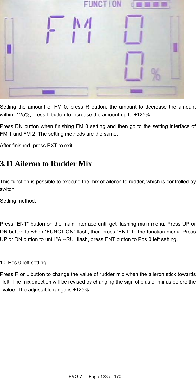    DEVO-7   Page 133 of 170    Setting the amount of FM 0: press R button, the amount to decrease the amount within -125%, press L button to increase the amount up to +125%. Press DN button when finishing FM 0 setting and then go to the setting interface of FM 1 and FM 2. The setting methods are the same. After finished, press EXT to exit. 3.11 Aileron to Rudder Mix This function is possible to execute the mix of aileron to rudder, which is controlled by switch. Setting method:  Press “ENT” button on the main interface until get flashing main menu. Press UP or DN button to when “FUNCTION” flash, then press “ENT” to the function menu. Press UP or DN button to until “AI--RU” flash, press ENT button to Pos 0 left setting.  1）Pos 0 left setting: Press R or L button to change the value of rudder mix when the aileron stick towards left. The mix direction will be revised by changing the sign of plus or minus before the value. The adjustable range is ±125%.  