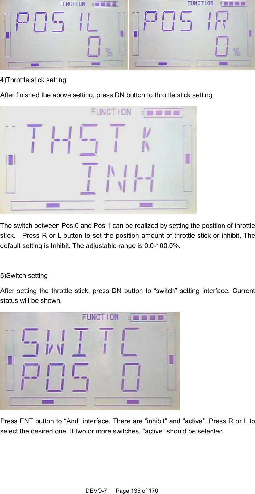    DEVO-7   Page 135 of 170    4)Throttle stick setting After finished the above setting, press DN button to throttle stick setting.  The switch between Pos 0 and Pos 1 can be realized by setting the position of throttle stick.    Press R or L button to set the position amount of throttle stick or inhibit. The default setting is Inhibit. The adjustable range is 0.0-100.0%.  5)Switch setting After setting the throttle stick, press DN button to “switch” setting interface. Current status will be shown.    Press ENT button to “And” interface. There are “inhibit” and “active”. Press R or L to select the desired one. If two or more switches, “active” should be selected. 