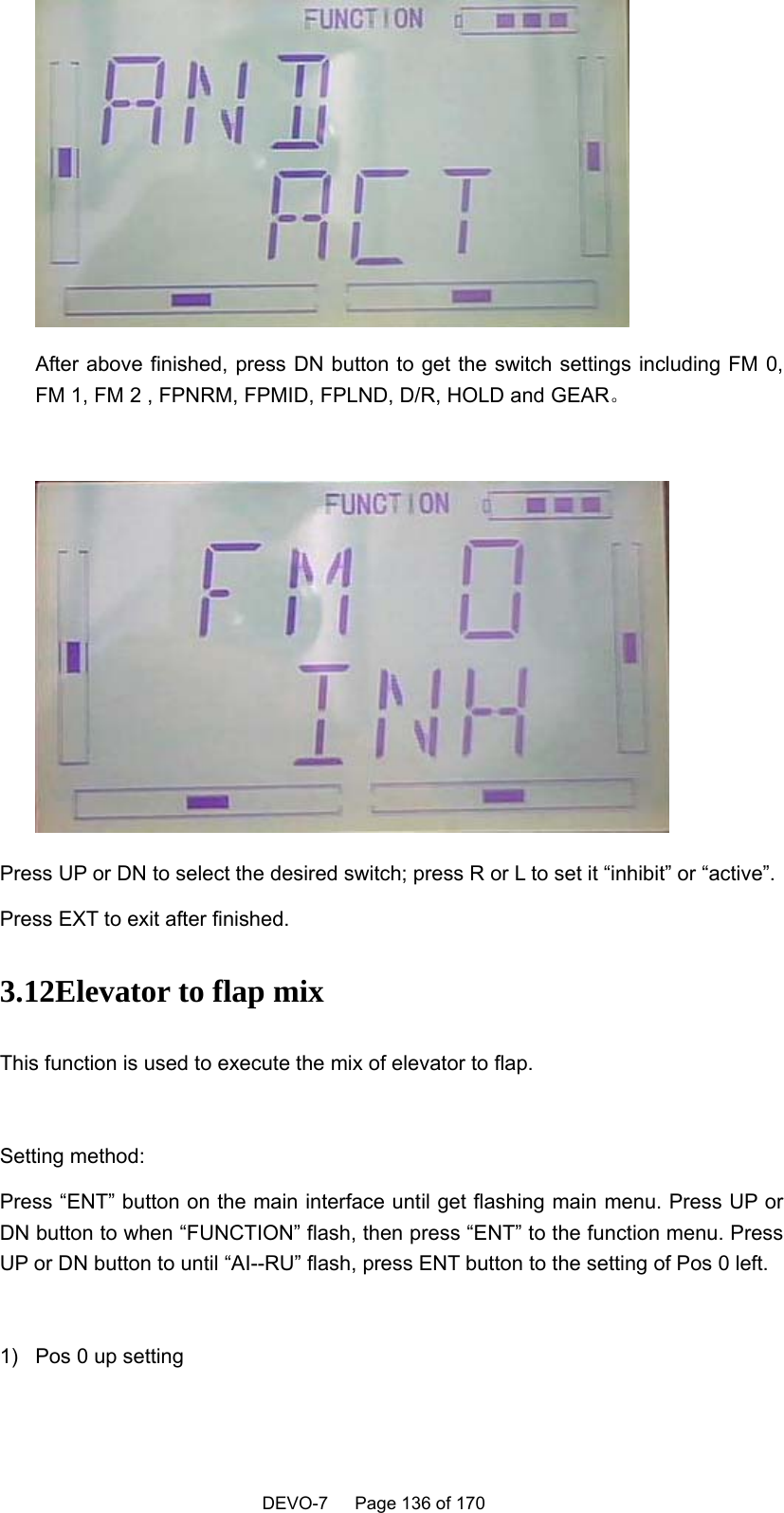    DEVO-7   Page 136 of 170    After above finished, press DN button to get the switch settings including FM 0, FM 1, FM 2 , FPNRM, FPMID, FPLND, D/R, HOLD and GEAR。   Press UP or DN to select the desired switch; press R or L to set it “inhibit” or “active”. Press EXT to exit after finished. 3.12Elevator to flap mix This function is used to execute the mix of elevator to flap.  Setting method: Press “ENT” button on the main interface until get flashing main menu. Press UP or DN button to when “FUNCTION” flash, then press “ENT” to the function menu. Press UP or DN button to until “AI--RU” flash, press ENT button to the setting of Pos 0 left.  1)  Pos 0 up setting  