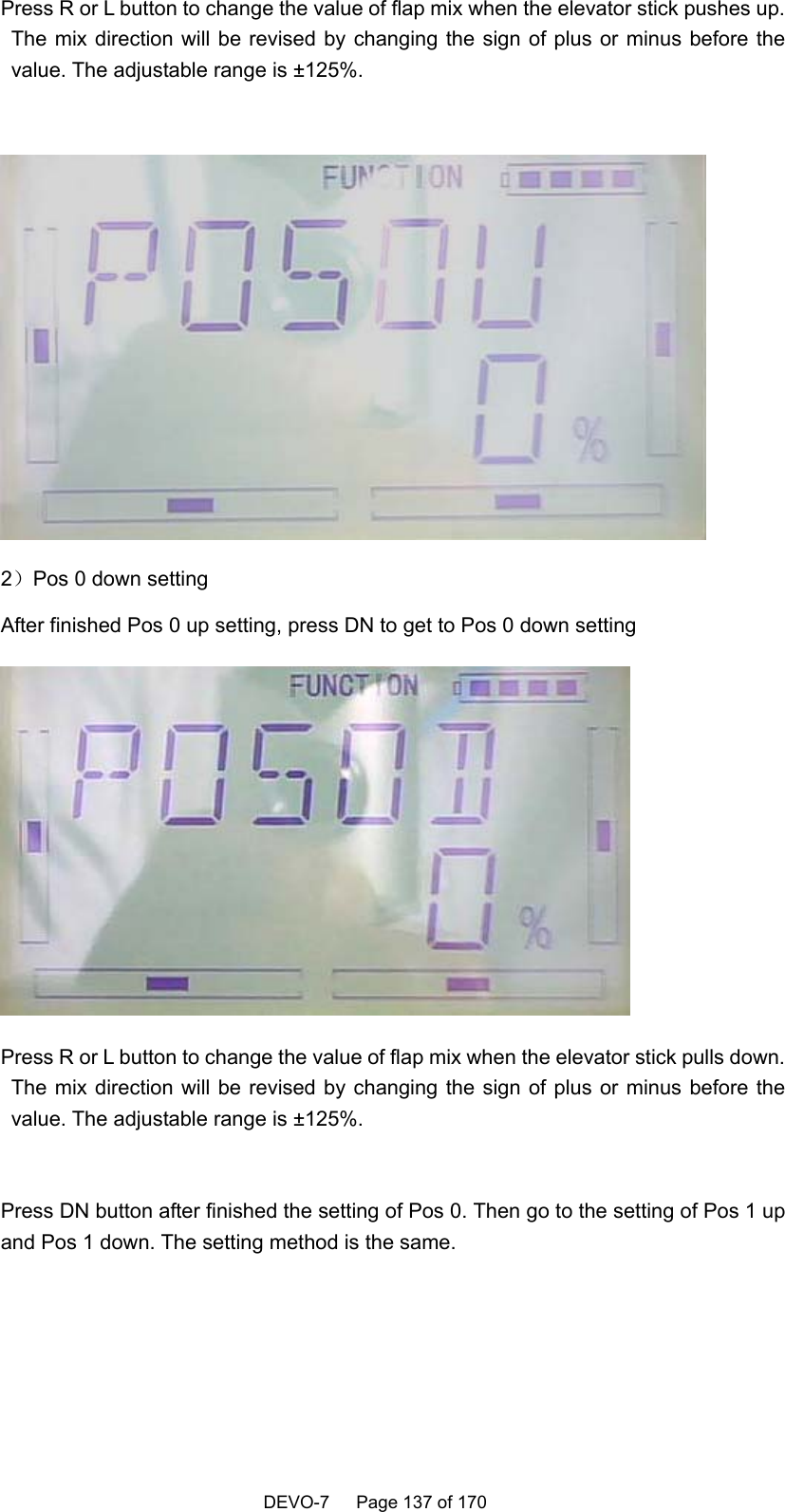    DEVO-7   Page 137 of 170   Press R or L button to change the value of flap mix when the elevator stick pushes up. The mix direction will be revised by changing the sign of plus or minus before the value. The adjustable range is ±125%.   2）Pos 0 down setting After finished Pos 0 up setting, press DN to get to Pos 0 down setting  Press R or L button to change the value of flap mix when the elevator stick pulls down. The mix direction will be revised by changing the sign of plus or minus before the value. The adjustable range is ±125%.  Press DN button after finished the setting of Pos 0. Then go to the setting of Pos 1 up and Pos 1 down. The setting method is the same.  