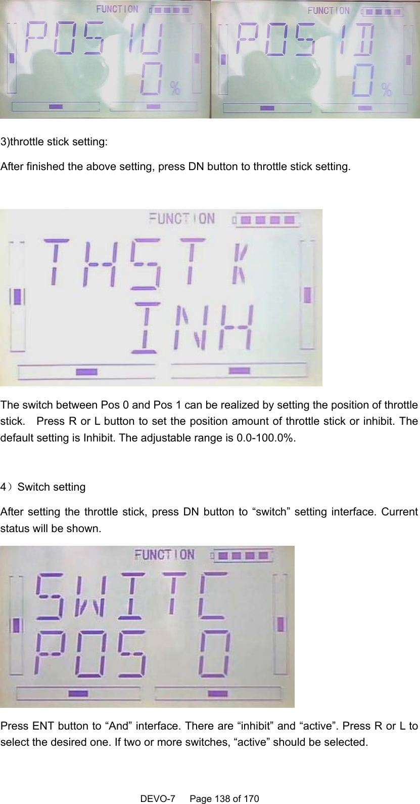    DEVO-7   Page 138 of 170    3)throttle stick setting: After finished the above setting, press DN button to throttle stick setting.   The switch between Pos 0 and Pos 1 can be realized by setting the position of throttle stick.    Press R or L button to set the position amount of throttle stick or inhibit. The default setting is Inhibit. The adjustable range is 0.0-100.0%.  4）Switch setting After setting the throttle stick, press DN button to “switch” setting interface. Current status will be shown.    Press ENT button to “And” interface. There are “inhibit” and “active”. Press R or L to select the desired one. If two or more switches, “active” should be selected. 