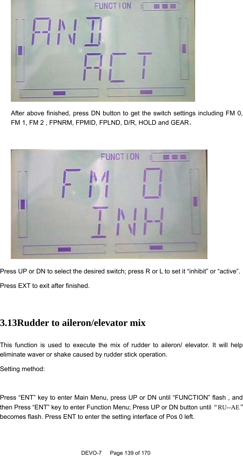    DEVO-7   Page 139 of 170     After above finished, press DN button to get the switch settings including FM 0, FM 1, FM 2 , FPNRM, FPMID, FPLND, D/R, HOLD and GEAR。   Press UP or DN to select the desired switch; press R or L to set it “inhibit” or “active”. Press EXT to exit after finished.  3.13Rudder to aileron/elevator mix This function is used to execute the mix of rudder to aileron/ elevator. It will help eliminate waver or shake caused by rudder stick operation. Setting method:  Press “ENT” key to enter Main Menu, press UP or DN until “FUNCTION” flash , and then Press “ENT” key to enter Function Menu; Press UP or DN button until“RU--AE”becomes flash. Press ENT to enter the setting interface of Pos 0 left.   