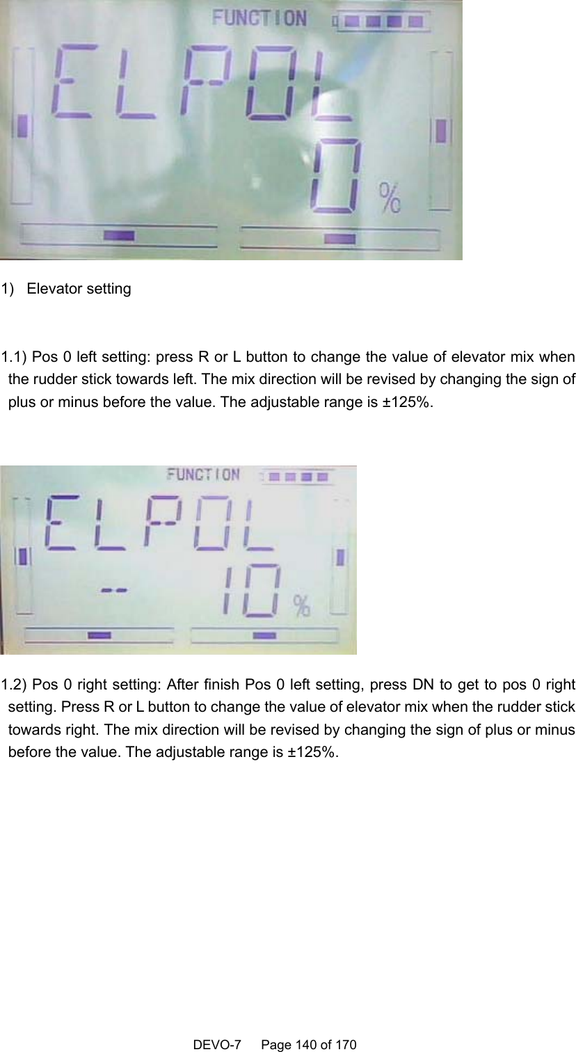    DEVO-7   Page 140 of 170      1) Elevator setting  1.1) Pos 0 left setting: press R or L button to change the value of elevator mix when the rudder stick towards left. The mix direction will be revised by changing the sign of plus or minus before the value. The adjustable range is ±125%.   1.2) Pos 0 right setting: After finish Pos 0 left setting, press DN to get to pos 0 right setting. Press R or L button to change the value of elevator mix when the rudder stick towards right. The mix direction will be revised by changing the sign of plus or minus before the value. The adjustable range is ±125%.  