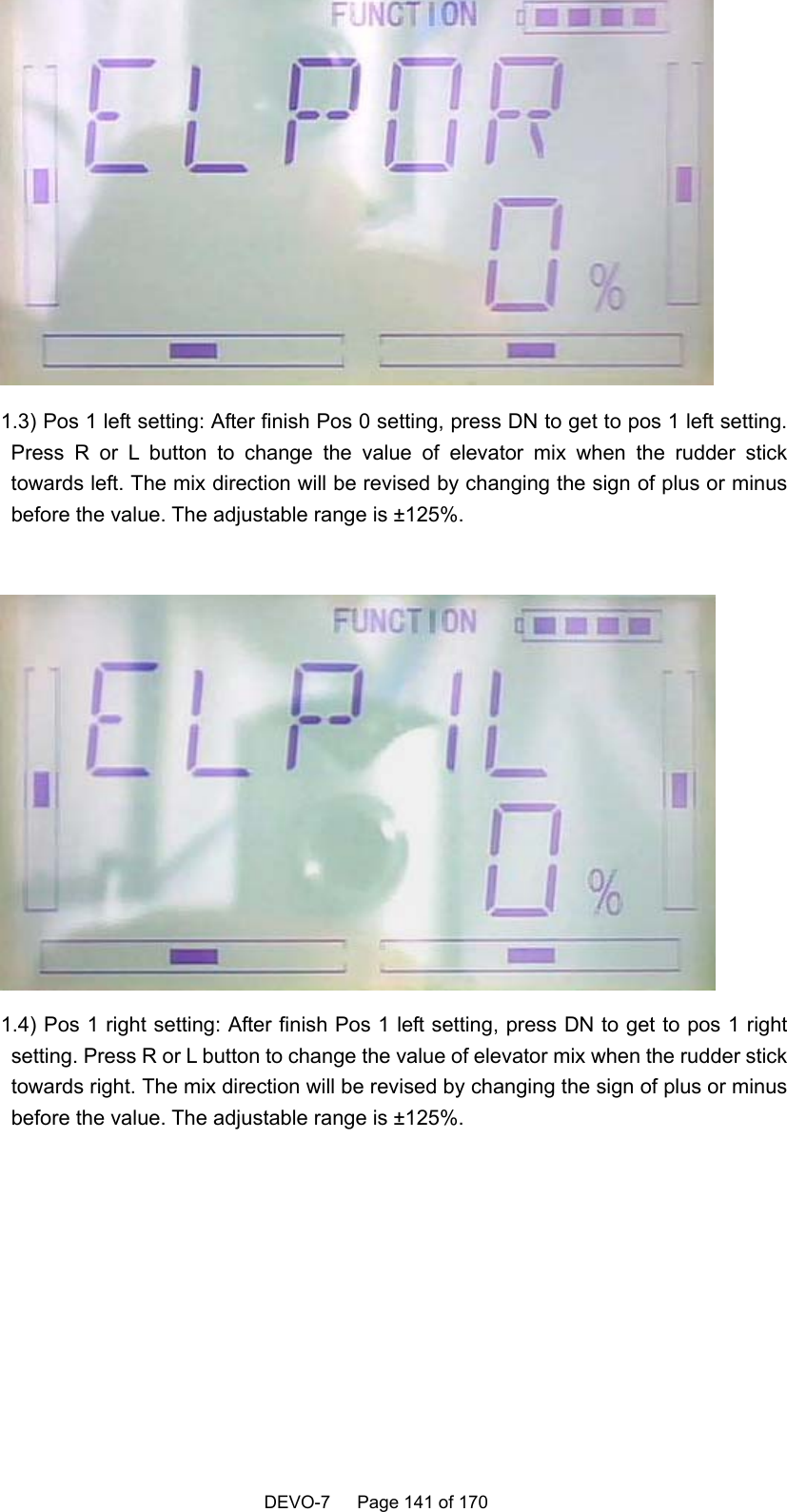    DEVO-7   Page 141 of 170    1.3) Pos 1 left setting: After finish Pos 0 setting, press DN to get to pos 1 left setting. Press R or L button to change the value of elevator mix when the rudder stick towards left. The mix direction will be revised by changing the sign of plus or minus before the value. The adjustable range is ±125%.   1.4) Pos 1 right setting: After finish Pos 1 left setting, press DN to get to pos 1 right setting. Press R or L button to change the value of elevator mix when the rudder stick towards right. The mix direction will be revised by changing the sign of plus or minus before the value. The adjustable range is ±125%.  