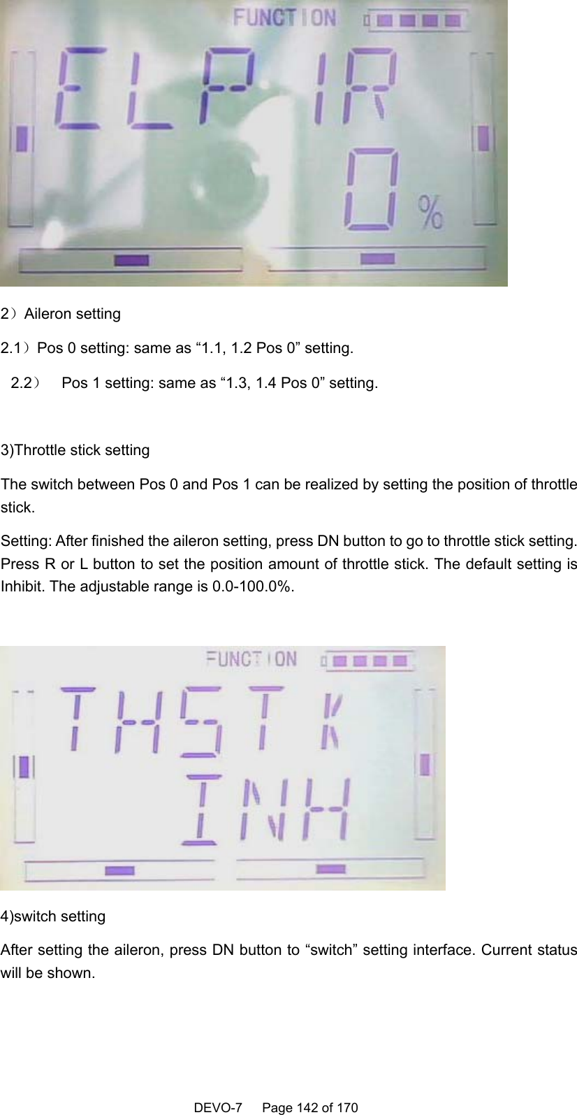    DEVO-7   Page 142 of 170    2）Aileron setting 2.1）Pos 0 setting: same as “1.1, 1.2 Pos 0” setting. 2.2）  Pos 1 setting: same as “1.3, 1.4 Pos 0” setting.  3)Throttle stick setting The switch between Pos 0 and Pos 1 can be realized by setting the position of throttle stick. Setting: After finished the aileron setting, press DN button to go to throttle stick setting. Press R or L button to set the position amount of throttle stick. The default setting is Inhibit. The adjustable range is 0.0-100.0%.   4)switch setting   After setting the aileron, press DN button to “switch” setting interface. Current status will be shown.    