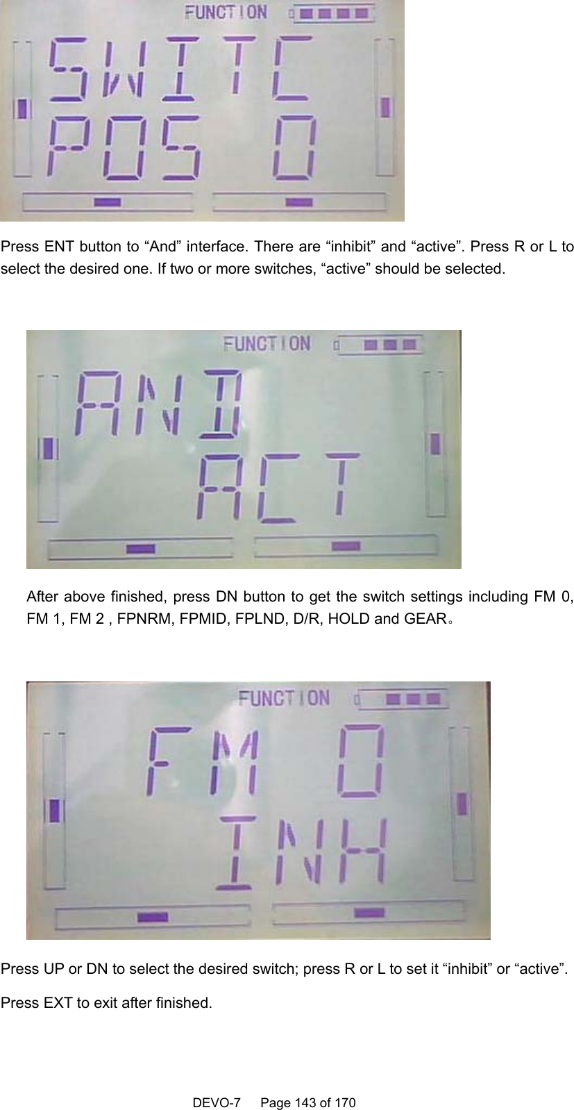    DEVO-7   Page 143 of 170    Press ENT button to “And” interface. There are “inhibit” and “active”. Press R or L to select the desired one. If two or more switches, “active” should be selected.   After above finished, press DN button to get the switch settings including FM 0, FM 1, FM 2 , FPNRM, FPMID, FPLND, D/R, HOLD and GEAR。   Press UP or DN to select the desired switch; press R or L to set it “inhibit” or “active”. Press EXT to exit after finished. 