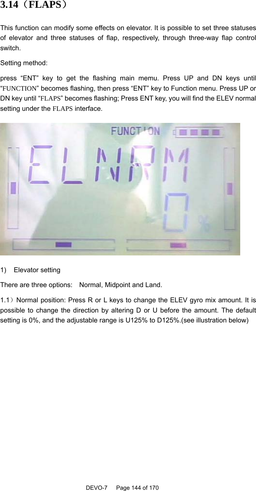    DEVO-7   Page 144 of 170   3.14（FLAPS） This function can modify some effects on elevator. It is possible to set three statuses of elevator and three statuses of flap, respectively, through three-way flap control switch. Setting method: press “ENT” key to get the flashing main memu. Press UP and DN keys until “FUNCTION” becomes flashing, then press “ENT” key to Function menu. Press UP or DN key until “FLAPS” becomes flashing; Press ENT key, you will find the ELEV normal setting under the FLAPS interface.  1) Elevator setting There are three options:    Normal, Midpoint and Land. 1.1）Normal position: Press R or L keys to change the ELEV gyro mix amount. It is possible to change the direction by altering D or U before the amount. The default setting is 0%, and the adjustable range is U125% to D125%.(see illustration below)   