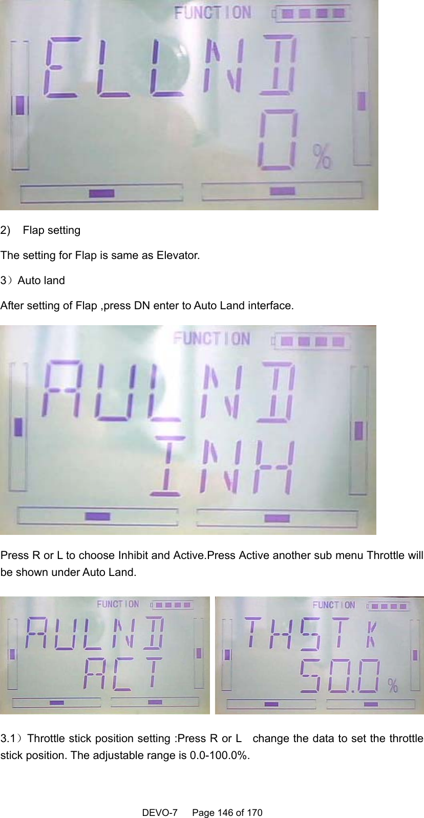    DEVO-7   Page 146 of 170    2) Flap setting The setting for Flap is same as Elevator. 3）Auto land After setting of Flap ,press DN enter to Auto Land interface.  Press R or L to choose Inhibit and Active.Press Active another sub menu Throttle will be shown under Auto Land.  3.1）Throttle stick position setting :Press R or L    change the data to set the throttle stick position. The adjustable range is 0.0-100.0%. 