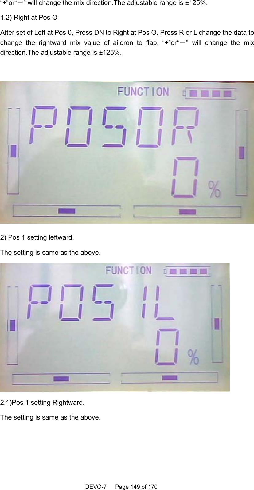    DEVO-7   Page 149 of 170   “+”or“－” will change the mix direction.The adjustable range is ±125%. 1.2) Right at Pos O After set of Left at Pos 0, Press DN to Right at Pos O. Press R or L change the data to change the rightward mix value of aileron to flap. “+”or“－” will change the mix direction.The adjustable range is ±125%.   2) Pos 1 setting leftward. The setting is same as the above.  2.1)Pos 1 setting Rightward. The setting is same as the above. 