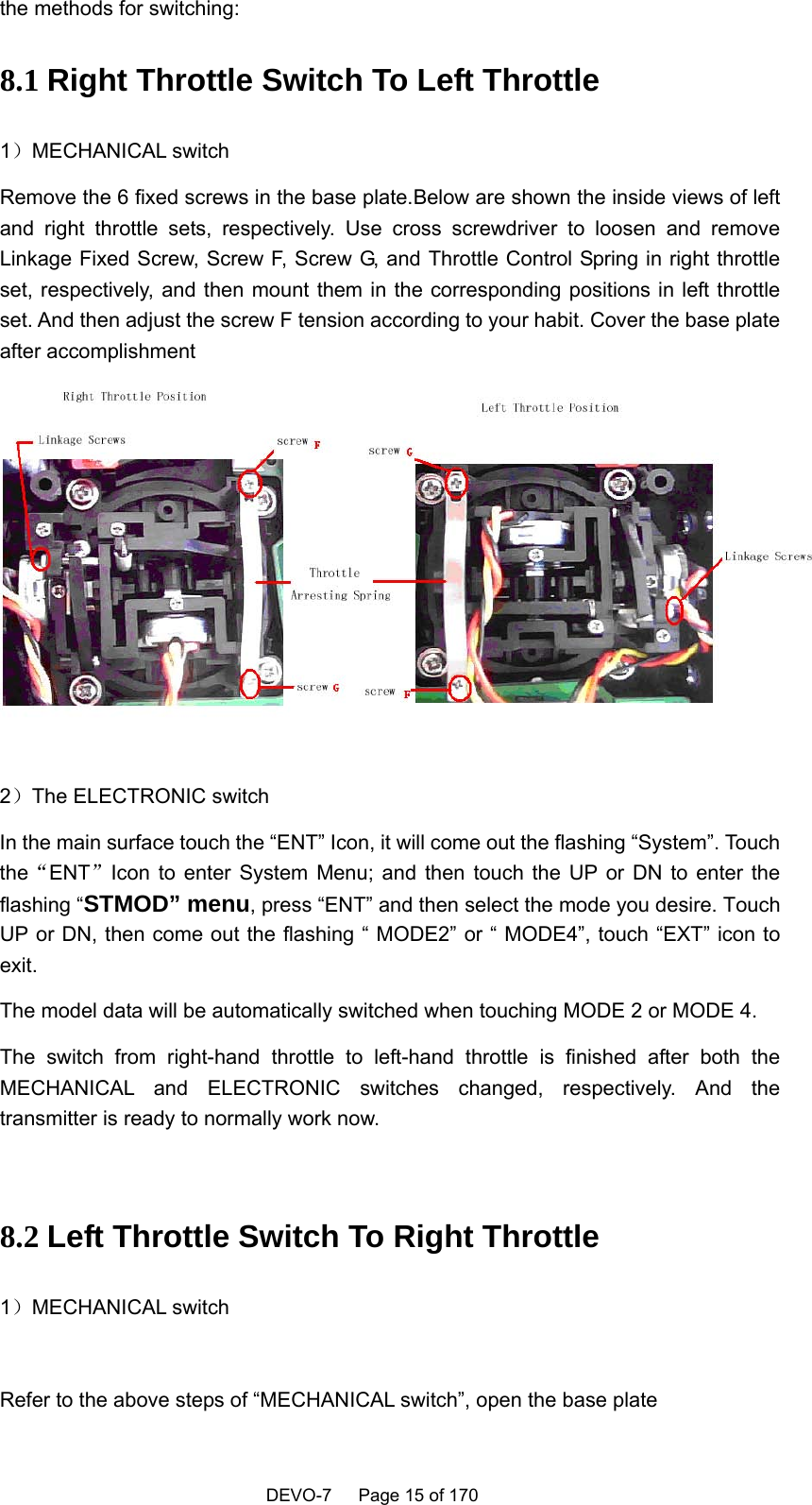    DEVO-7   Page 15 of 170   the methods for switching: 8.1 Right Throttle Switch To Left Throttle 1）MECHANICAL switch Remove the 6 fixed screws in the base plate.Below are shown the inside views of left and right throttle sets, respectively. Use cross screwdriver to loosen and remove Linkage Fixed Screw, Screw F, Screw G, and Throttle Control Spring in right throttle set, respectively, and then mount them in the corresponding positions in left throttle set. And then adjust the screw F tension according to your habit. Cover the base plate after accomplishment   2）The ELECTRONIC switch In the main surface touch the “ENT” Icon, it will come out the flashing “System”. Touch the“ENT”Icon to enter System Menu; and then touch the UP or DN to enter the flashing “STMOD” menu, press “ENT” and then select the mode you desire. Touch UP or DN, then come out the flashing “ MODE2” or “ MODE4”, touch “EXT” icon to exit.  The model data will be automatically switched when touching MODE 2 or MODE 4. The switch from right-hand throttle to left-hand throttle is finished after both the MECHANICAL and ELECTRONIC switches changed, respectively. And the transmitter is ready to normally work now.  8.2 Left Throttle Switch To Right Throttle 1）MECHANICAL switch  Refer to the above steps of “MECHANICAL switch”, open the base plate 