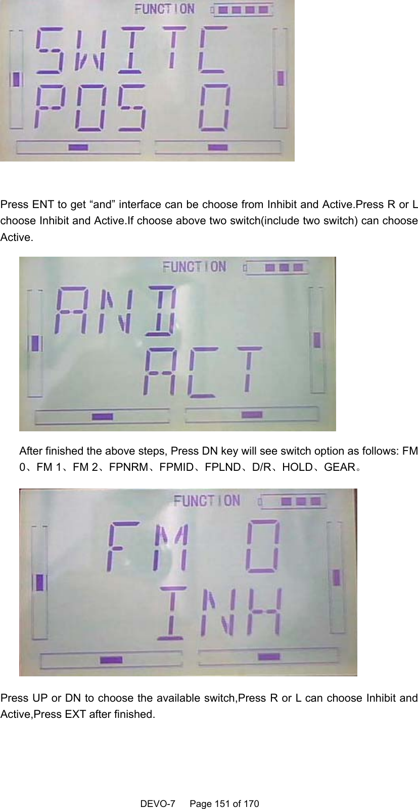    DEVO-7   Page 151 of 170     Press ENT to get “and” interface can be choose from Inhibit and Active.Press R or L choose Inhibit and Active.If choose above two switch(include two switch) can choose Active.  After finished the above steps, Press DN key will see switch option as follows: FM 0、FM 1、FM 2、FPNRM、FPMID、FPLND、D/R、HOLD、GEAR。  Press UP or DN to choose the available switch,Press R or L can choose Inhibit and Active,Press EXT after finished. 