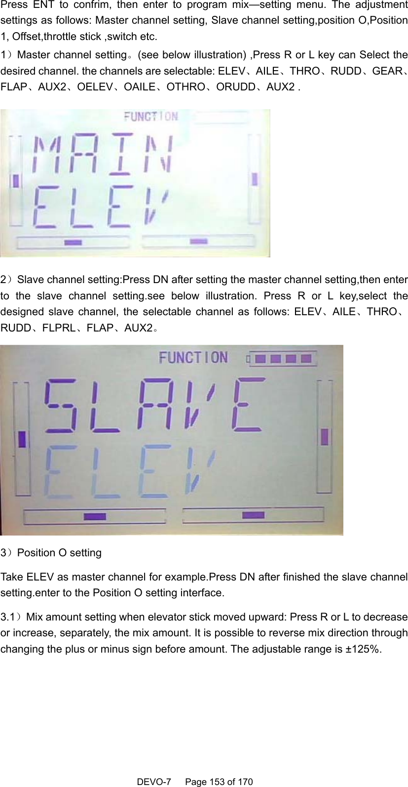    DEVO-7   Page 153 of 170   Press ENT to confrim, then enter to program mix—setting menu. The adjustment settings as follows: Master channel setting, Slave channel setting,position O,Position 1, Offset,throttle stick ,switch etc. 1）Master channel setting。(see below illustration) ,Press R or L key can Select the desired channel. the channels are selectable: ELEV、AILE、THRO、RUDD、GEAR、FLAP、AUX2、OELEV、OAILE、OTHRO、ORUDD、AUX2 .  2）Slave channel setting:Press DN after setting the master channel setting,then enter to the slave channel setting.see below illustration. Press R or L key,select the designed slave channel, the selectable channel as follows: ELEV、AILE、THRO、RUDD、FLPRL、FLAP、AUX2。  3）Position O setting Take ELEV as master channel for example.Press DN after finished the slave channel setting.enter to the Position O setting interface. 3.1）Mix amount setting when elevator stick moved upward: Press R or L to decrease or increase, separately, the mix amount. It is possible to reverse mix direction through changing the plus or minus sign before amount. The adjustable range is ±125%. 