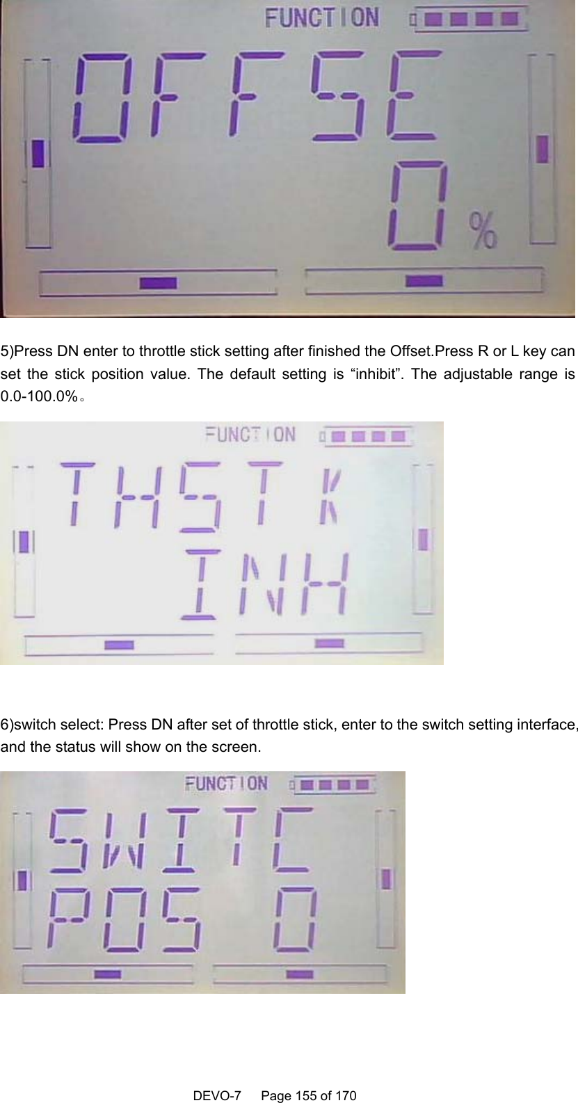    DEVO-7   Page 155 of 170    5)Press DN enter to throttle stick setting after finished the Offset.Press R or L key can set the stick position value. The default setting is “inhibit”. The adjustable range is 0.0-100.0%。   6)switch select: Press DN after set of throttle stick, enter to the switch setting interface, and the status will show on the screen.   