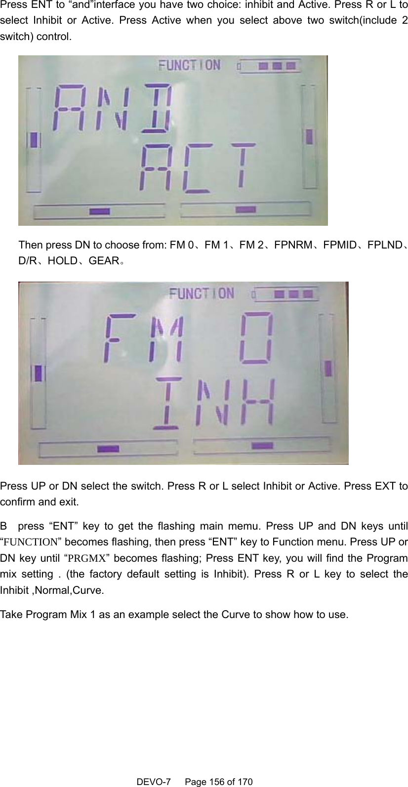    DEVO-7   Page 156 of 170   Press ENT to “and”interface you have two choice: inhibit and Active. Press R or L to select Inhibit or Active. Press Active when you select above two switch(include 2 switch) control.  Then press DN to choose from: FM 0、FM 1、FM 2、FPNRM、FPMID、FPLND、D/R、HOLD、GEAR。  Press UP or DN select the switch. Press R or L select Inhibit or Active. Press EXT to confirm and exit. B  press “ENT” key to get the flashing main memu. Press UP and DN keys until “FUNCTION” becomes flashing, then press “ENT” key to Function menu. Press UP or DN key until “PRGMX” becomes flashing; Press ENT key, you will find the Program mix setting . (the factory default setting is Inhibit). Press R or L key to select the Inhibit ,Normal,Curve. Take Program Mix 1 as an example select the Curve to show how to use. 