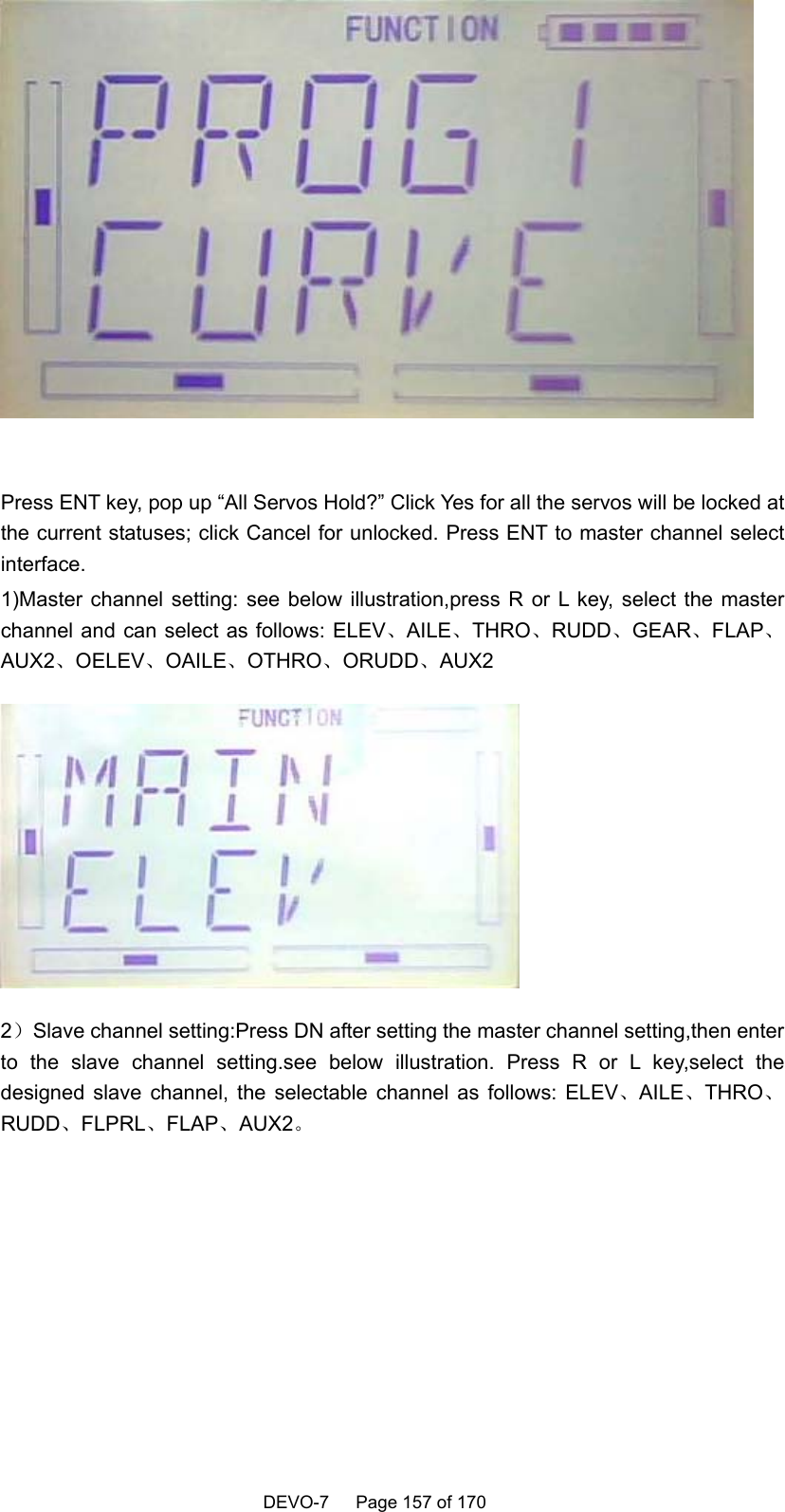    DEVO-7   Page 157 of 170     Press ENT key, pop up “All Servos Hold?” Click Yes for all the servos will be locked at the current statuses; click Cancel for unlocked. Press ENT to master channel select interface. 1)Master channel setting: see below illustration,press R or L key, select the master channel and can select as follows: ELEV、AILE、THRO、RUDD、GEAR、FLAP、AUX2、OELEV、OAILE、OTHRO、ORUDD、AUX2  2）Slave channel setting:Press DN after setting the master channel setting,then enter to the slave channel setting.see below illustration. Press R or L key,select the designed slave channel, the selectable channel as follows: ELEV、AILE、THRO、RUDD、FLPRL、FLAP、AUX2。 