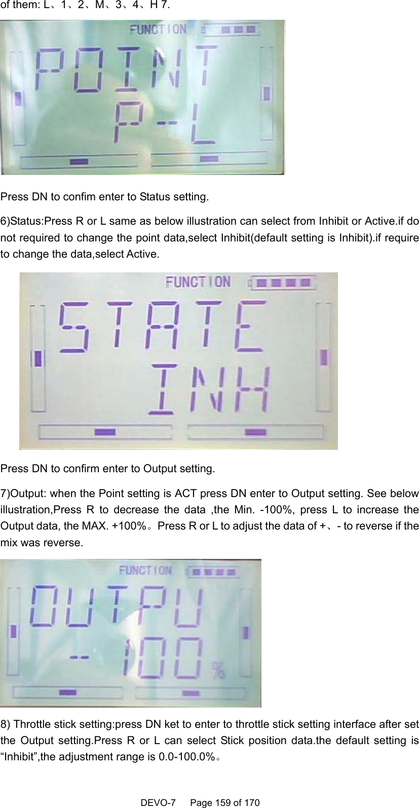    DEVO-7   Page 159 of 170   of them: L、1、2、M、3、4、H 7.  Press DN to confim enter to Status setting. 6)Status:Press R or L same as below illustration can select from Inhibit or Active.if do not required to change the point data,select Inhibit(default setting is Inhibit).if require to change the data,select Active.  Press DN to confirm enter to Output setting. 7)Output: when the Point setting is ACT press DN enter to Output setting. See below illustration,Press R to decrease the data ,the Min. -100%, press L to increase the Output data, the MAX. +100%。Press R or L to adjust the data of +、- to reverse if the mix was reverse.  8) Throttle stick setting:press DN ket to enter to throttle stick setting interface after set the Output setting.Press R or L can select Stick position data.the default setting is “Inhibit”,the adjustment range is 0.0-100.0%。 