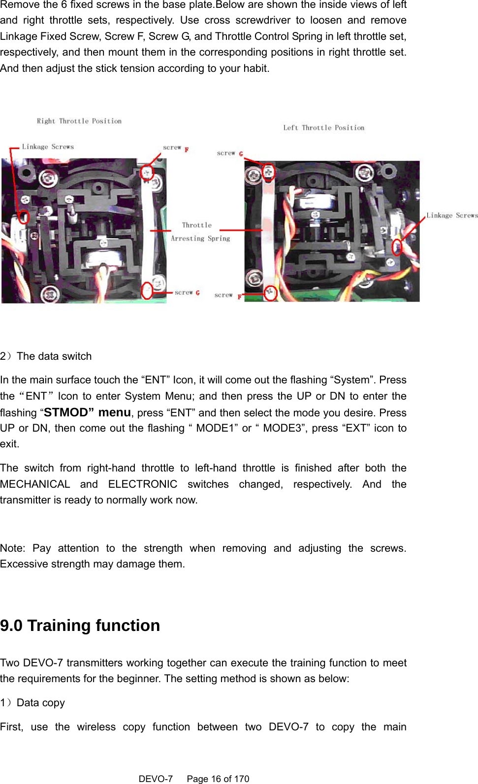    DEVO-7   Page 16 of 170   Remove the 6 fixed screws in the base plate.Below are shown the inside views of left and right throttle sets, respectively. Use cross screwdriver to loosen and remove Linkage Fixed Screw, Screw F, Screw G, and Throttle Control Spring in left throttle set, respectively, and then mount them in the corresponding positions in right throttle set. And then adjust the stick tension according to your habit.    2）The data switch In the main surface touch the “ENT” Icon, it will come out the flashing “System”. Press the“ENT”Icon to enter System Menu; and then press the UP or DN to enter the flashing “STMOD” menu, press “ENT” and then select the mode you desire. Press UP or DN, then come out the flashing “ MODE1” or “ MODE3”, press “EXT” icon to exit.  The switch from right-hand throttle to left-hand throttle is finished after both the MECHANICAL and ELECTRONIC switches changed, respectively. And the transmitter is ready to normally work now.  Note: Pay attention to the strength when removing and adjusting the screws. Excessive strength may damage them.  9.0 Training function Two DEVO-7 transmitters working together can execute the training function to meet the requirements for the beginner. The setting method is shown as below: 1）Data copy First, use the wireless copy function between two DEVO-7 to copy the main 