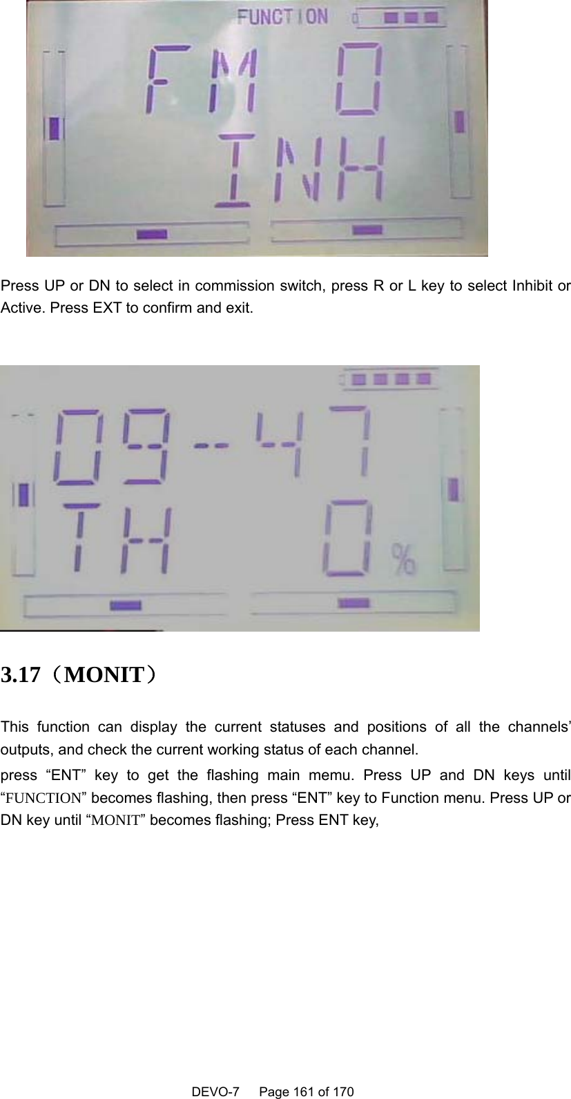    DEVO-7   Page 161 of 170    Press UP or DN to select in commission switch, press R or L key to select Inhibit or Active. Press EXT to confirm and exit.   3.17（MONIT） This function can display the current statuses and positions of all the channels’ outputs, and check the current working status of each channel. press “ENT” key to get the flashing main memu. Press UP and DN keys until “FUNCTION” becomes flashing, then press “ENT” key to Function menu. Press UP or DN key until “MONIT” becomes flashing; Press ENT key,     