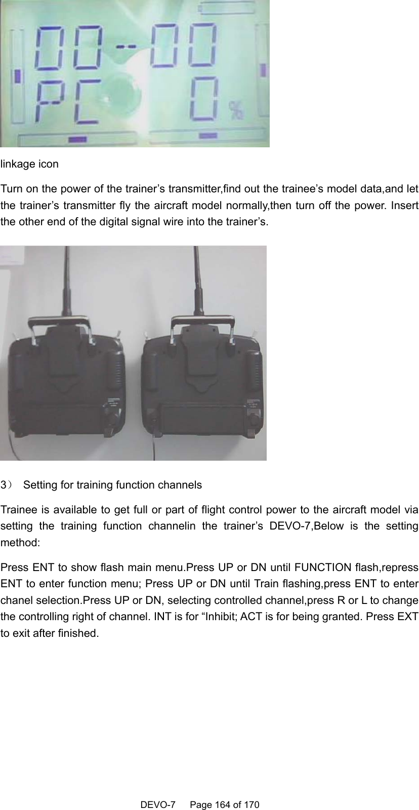    DEVO-7   Page 164 of 170    linkage icon   Turn on the power of the trainer’s transmitter,find out the trainee’s model data,and let the trainer’s transmitter fly the aircraft model normally,then turn off the power. Insert the other end of the digital signal wire into the trainer’s.  3）  Setting for training function channels Trainee is available to get full or part of flight control power to the aircraft model via setting the training function channelin the trainer’s DEVO-7,Below is the setting method: Press ENT to show flash main menu.Press UP or DN until FUNCTION flash,repress ENT to enter function menu; Press UP or DN until Train flashing,press ENT to enter chanel selection.Press UP or DN, selecting controlled channel,press R or L to change the controlling right of channel. INT is for “Inhibit; ACT is for being granted. Press EXT to exit after finished. 