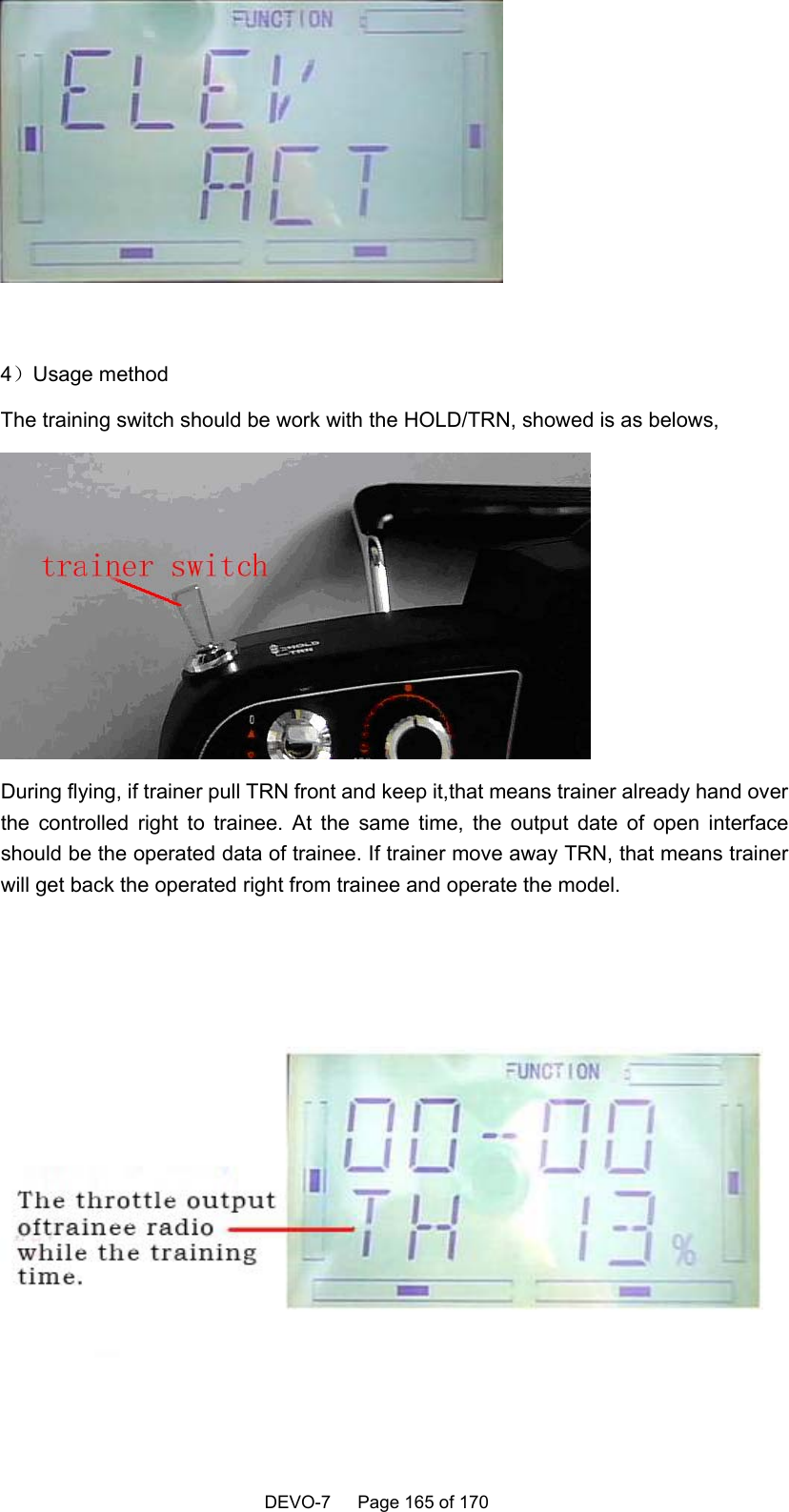    DEVO-7   Page 165 of 170     4）Usage method The training switch should be work with the HOLD/TRN, showed is as belows,  During flying, if trainer pull TRN front and keep it,that means trainer already hand over the controlled right to trainee. At the same time, the output date of open interface should be the operated data of trainee. If trainer move away TRN, that means trainer will get back the operated right from trainee and operate the model.   