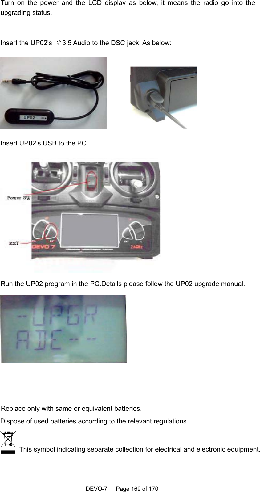 This symbol indicating separate collection for electrical and electronic equipment.Dispose of used batteries according to the relevant regulations.Replace only with same or equivalent batteries.   DEVO-7   Page 169 of 170   Turn on the power and the LCD display as below, it means the radio go into the upgrading status.  Insert the UP02’s  ￠3.5 Audio to the DSC jack. As below:            Insert UP02’s USB to the PC.  Run the UP02 program in the PC.Details please follow the UP02 upgrade manual.   