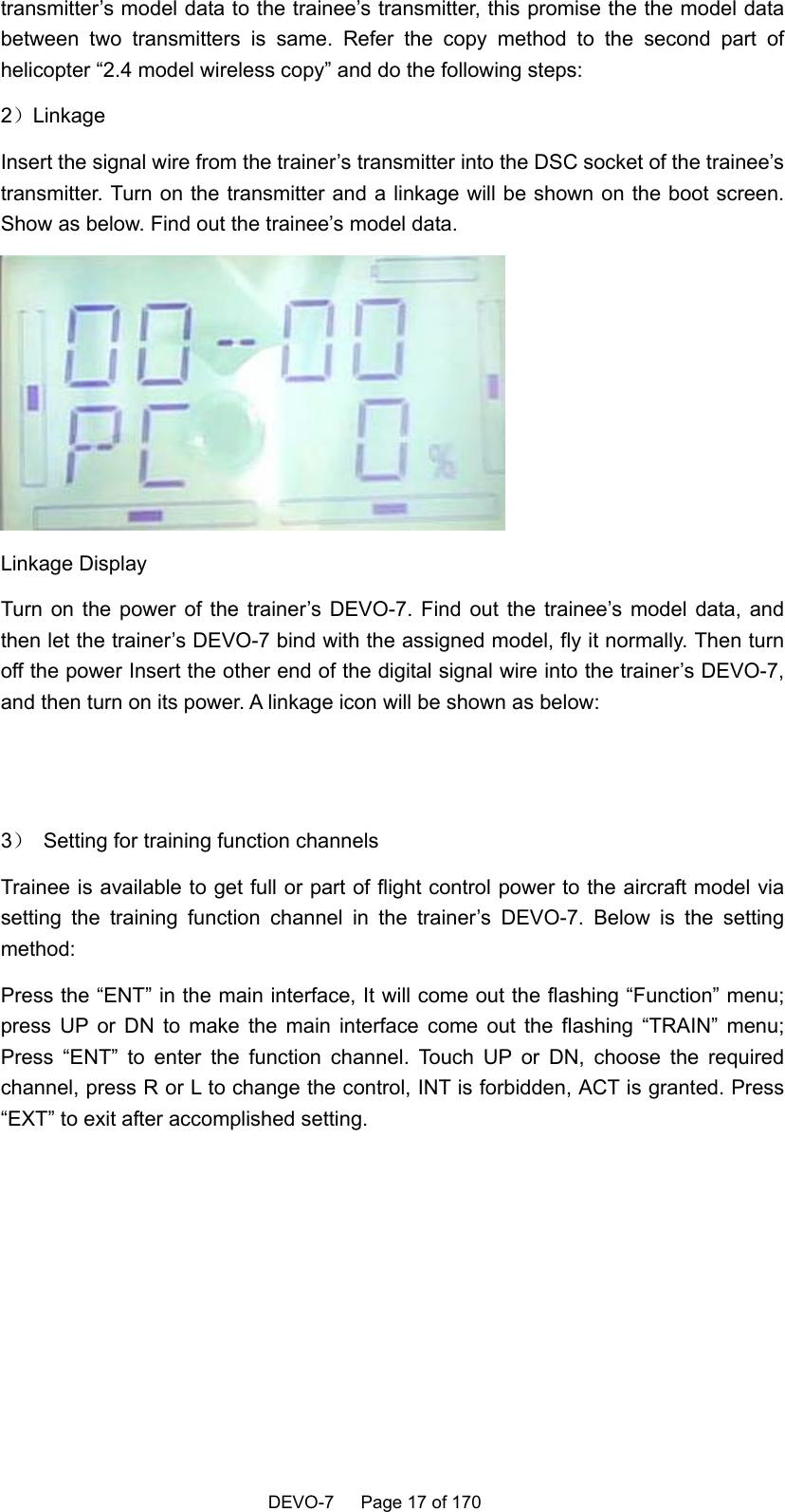    DEVO-7   Page 17 of 170   transmitter’s model data to the trainee’s transmitter, this promise the the model data between two transmitters is same. Refer the copy method to the second part of helicopter “2.4 model wireless copy” and do the following steps: 2）Linkage  Insert the signal wire from the trainer’s transmitter into the DSC socket of the trainee’s transmitter. Turn on the transmitter and a linkage will be shown on the boot screen. Show as below. Find out the trainee’s model data.  Linkage Display   Turn on the power of the trainer’s DEVO-7. Find out the trainee’s model data, and then let the trainer’s DEVO-7 bind with the assigned model, fly it normally. Then turn off the power Insert the other end of the digital signal wire into the trainer’s DEVO-7, and then turn on its power. A linkage icon will be shown as below:   3）  Setting for training function channels Trainee is available to get full or part of flight control power to the aircraft model via setting the training function channel in the trainer’s DEVO-7. Below is the setting method: Press the “ENT” in the main interface, It will come out the flashing “Function” menu; press UP or DN to make the main interface come out the flashing “TRAIN” menu; Press “ENT” to enter the function channel. Touch UP or DN, choose the required channel, press R or L to change the control, INT is forbidden, ACT is granted. Press “EXT” to exit after accomplished setting.  