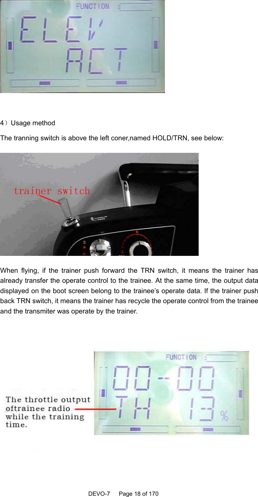    DEVO-7   Page 18 of 170     4）Usage method The tranning switch is above the left coner,named HOLD/TRN, see below:  When flying, if the trainer push forward the TRN switch, it means the trainer has already transfer the operate control to the trainee. At the same time, the output data displayed on the boot screen belong to the trainee’s operate data. If the trainer push back TRN switch, it means the trainer has recycle the operate control from the trainee and the transmiter was operate by the trainer.  