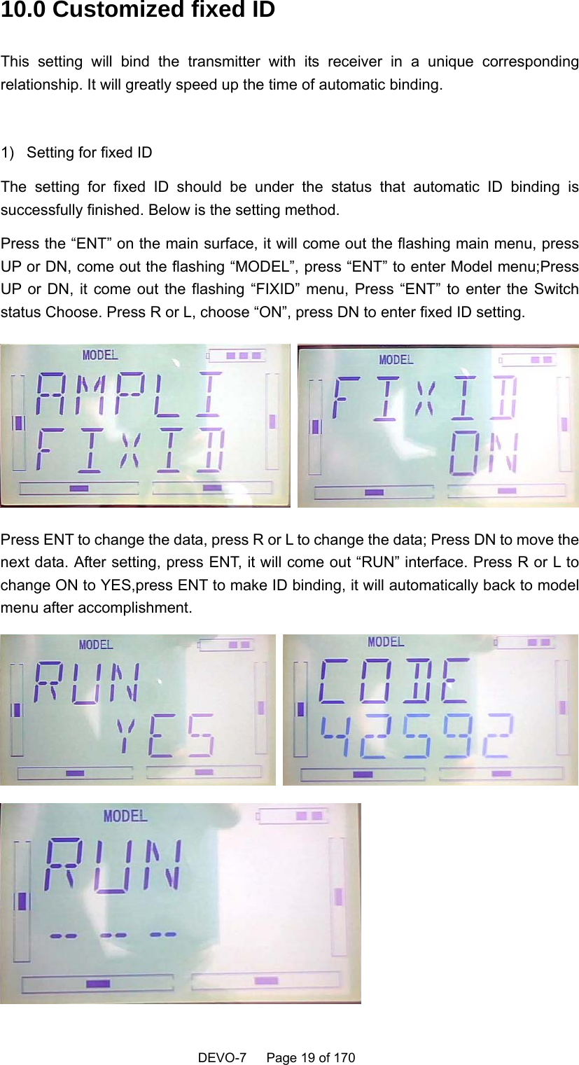    DEVO-7   Page 19 of 170    10.0 Customized fixed ID This setting will bind the transmitter with its receiver in a unique corresponding relationship. It will greatly speed up the time of automatic binding.  1)  Setting for fixed ID The setting for fixed ID should be under the status that automatic ID binding is successfully finished. Below is the setting method. Press the “ENT” on the main surface, it will come out the flashing main menu, press UP or DN, come out the flashing “MODEL”, press “ENT” to enter Model menu;Press UP or DN, it come out the flashing “FIXID” menu, Press “ENT” to enter the Switch status Choose. Press R or L, choose “ON”, press DN to enter fixed ID setting.    Press ENT to change the data, press R or L to change the data; Press DN to move the next data. After setting, press ENT, it will come out “RUN” interface. Press R or L to change ON to YES,press ENT to make ID binding, it will automatically back to model menu after accomplishment.   