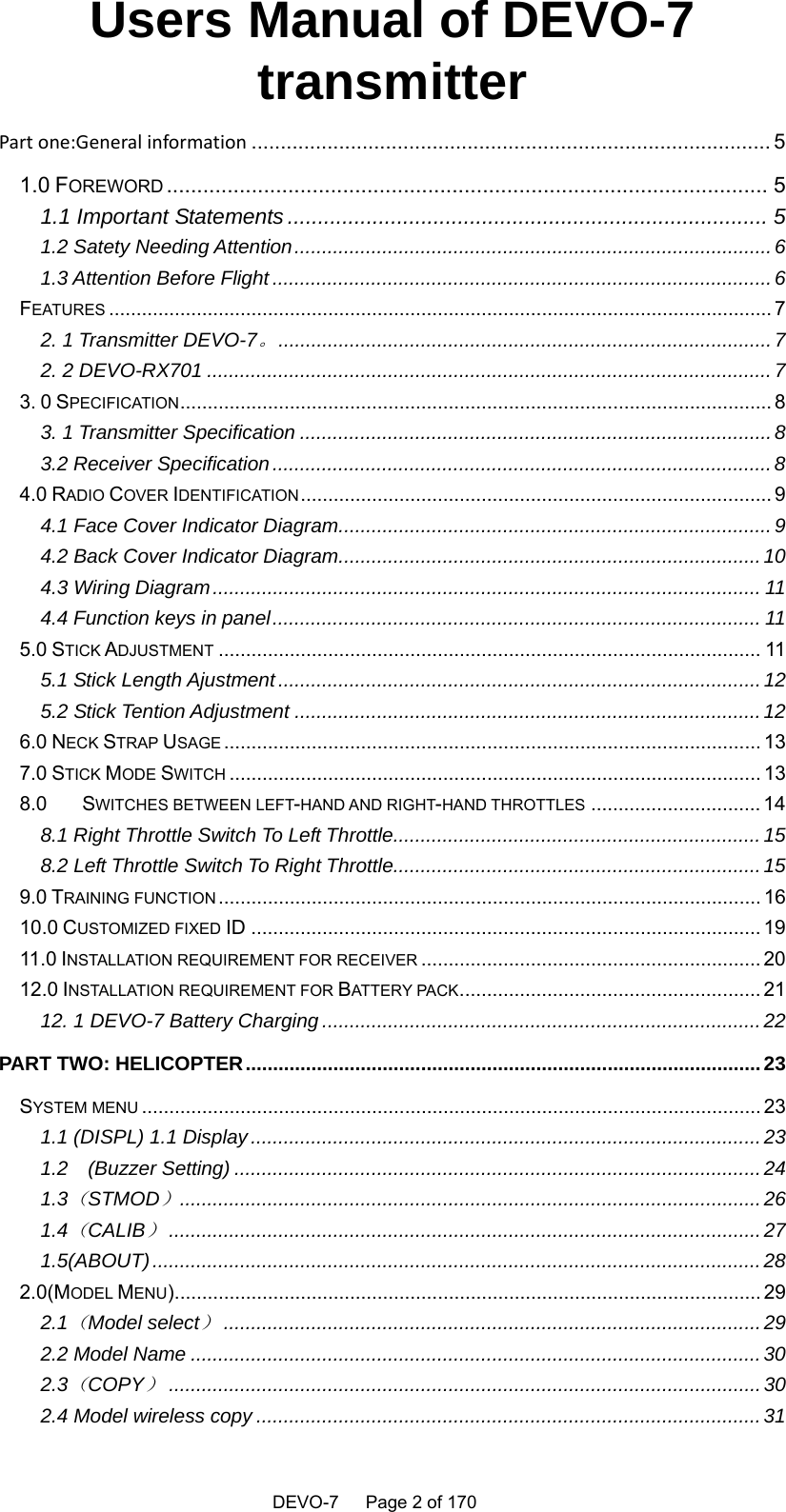    DEVO-7   Page 2 of 170   Users Manual of DEVO-7 transmitter Partone:Generalinformation ......................................................................................... 5 1.0 FOREWORD ...................................................................................................  5 1.1 Important Statements ............................................................................... 5 1.2 Satety Needing Attention ....................................................................................... 6 1.3 Attention Before Flight ........................................................................................... 6 FEATURES ......................................................................................................................... 7 2. 1 Transmitter DEVO-7。 ..........................................................................................  7 2. 2 DEVO-RX701 ....................................................................................................... 7 3. 0 SPECIFICATION ............................................................................................................ 8 3. 1 Transmitter Specification ...................................................................................... 8 3.2 Receiver Specification ........................................................................................... 8 4.0 RADIO COVER IDENTIFICATION ......................................................................................  9 4.1 Face Cover Indicator Diagram ............................................................................... 9 4.2 Back Cover Indicator Diagram ............................................................................. 10 4.3 Wiring Diagram .................................................................................................... 11 4.4 Function keys in panel ......................................................................................... 11 5.0 STICK ADJUSTMENT ................................................................................................... 11 5.1 Stick Length Ajustment ........................................................................................ 12 5.2 Stick Tention Adjustment ..................................................................................... 12 6.0 NECK STRAP USAGE .................................................................................................. 13 7.0 STICK MODE SWITCH ................................................................................................. 13 8.0 SWITCHES BETWEEN LEFT-HAND AND RIGHT-HAND THROTTLES ............................... 14 8.1 Right Throttle Switch To Left Throttle................................................................... 15 8.2 Left Throttle Switch To Right Throttle................................................................... 15 9.0 TRAINING FUNCTION ................................................................................................... 16 10.0 CUSTOMIZED FIXED ID ............................................................................................. 19 11.0 INSTALLATION REQUIREMENT FOR RECEIVER .............................................................. 20 12.0 INSTALLATION REQUIREMENT FOR BATTERY PACK ....................................................... 21 12. 1 DEVO-7 Battery Charging ................................................................................ 22 PART TWO: HELICOPTER .............................................................................................. 23 SYSTEM MENU ................................................................................................................. 23 1.1 (DISPL) 1.1 Display ............................................................................................. 23 1.2  (Buzzer Setting) ................................................................................................ 24 1.3（STMOD） .......................................................................................................... 26 1.4（CALIB） ............................................................................................................ 27 1.5(ABOUT) ............................................................................................................... 28 2.0(MODEL MENU) ........................................................................................................... 29 2.1（Model select） .................................................................................................. 29 2.2 Model Name ........................................................................................................ 30 2.3（COPY） ............................................................................................................ 30 2.4 Model wireless copy ............................................................................................ 31 