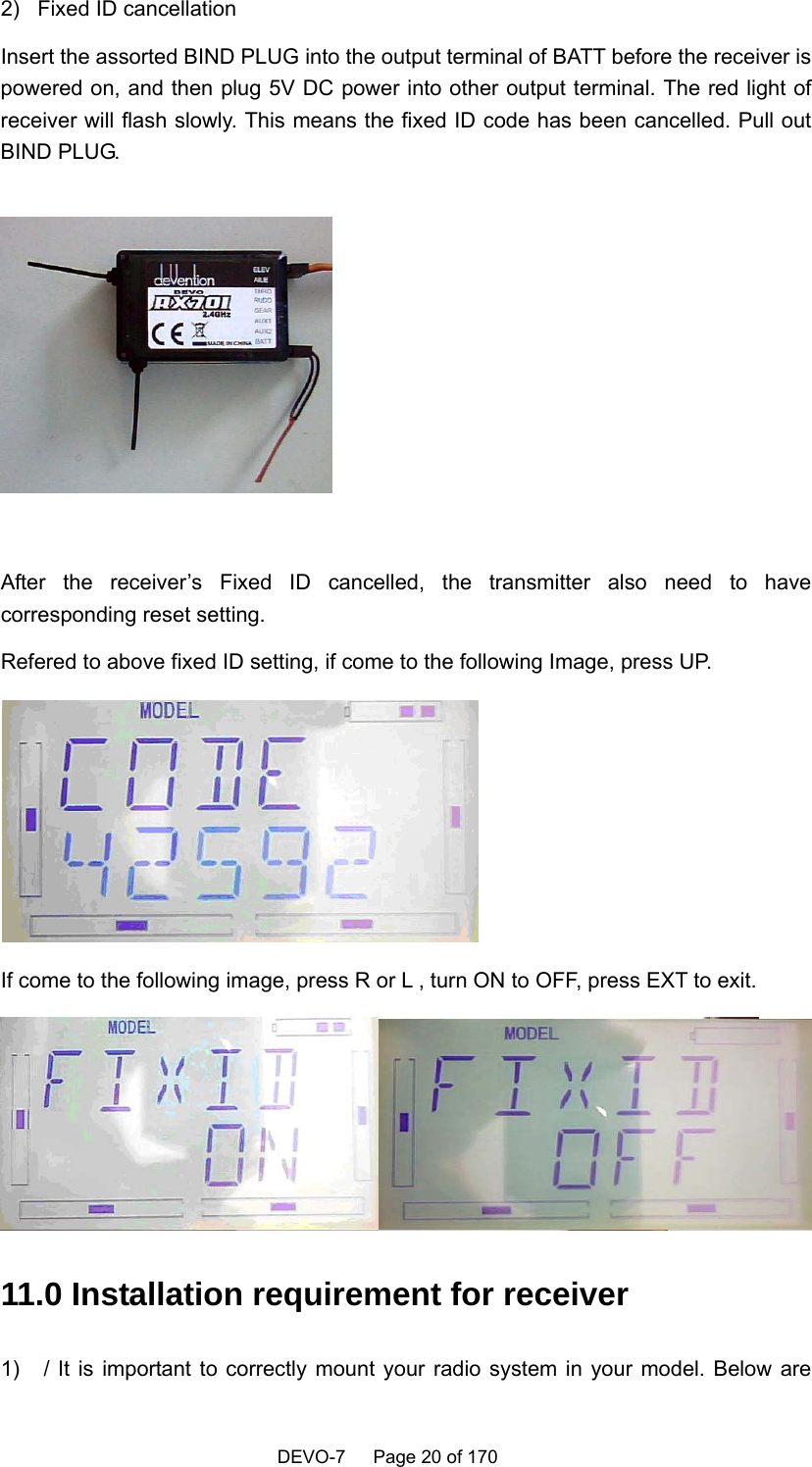    DEVO-7   Page 20 of 170     2)  Fixed ID cancellation Insert the assorted BIND PLUG into the output terminal of BATT before the receiver is powered on, and then plug 5V DC power into other output terminal. The red light of receiver will flash slowly. This means the fixed ID code has been cancelled. Pull out BIND PLUG.   After the receiver’s Fixed ID cancelled, the transmitter also need to have corresponding reset setting. Refered to above fixed ID setting, if come to the following Image, press UP.  If come to the following image, press R or L , turn ON to OFF, press EXT to exit.  11.0 Installation requirement for receiver 1)  / It is important to correctly mount your radio system in your model. Below are 