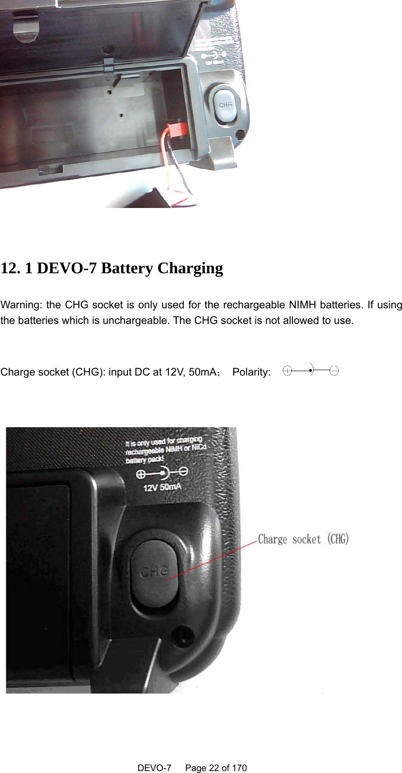    DEVO-7   Page 22 of 170     12. 1 DEVO-7 Battery Charging Warning: the CHG socket is only used for the rechargeable NIMH batteries. If using the batteries which is unchargeable. The CHG socket is not allowed to use.    Charge socket (CHG): input DC at 12V, 50mA； Polarity:                