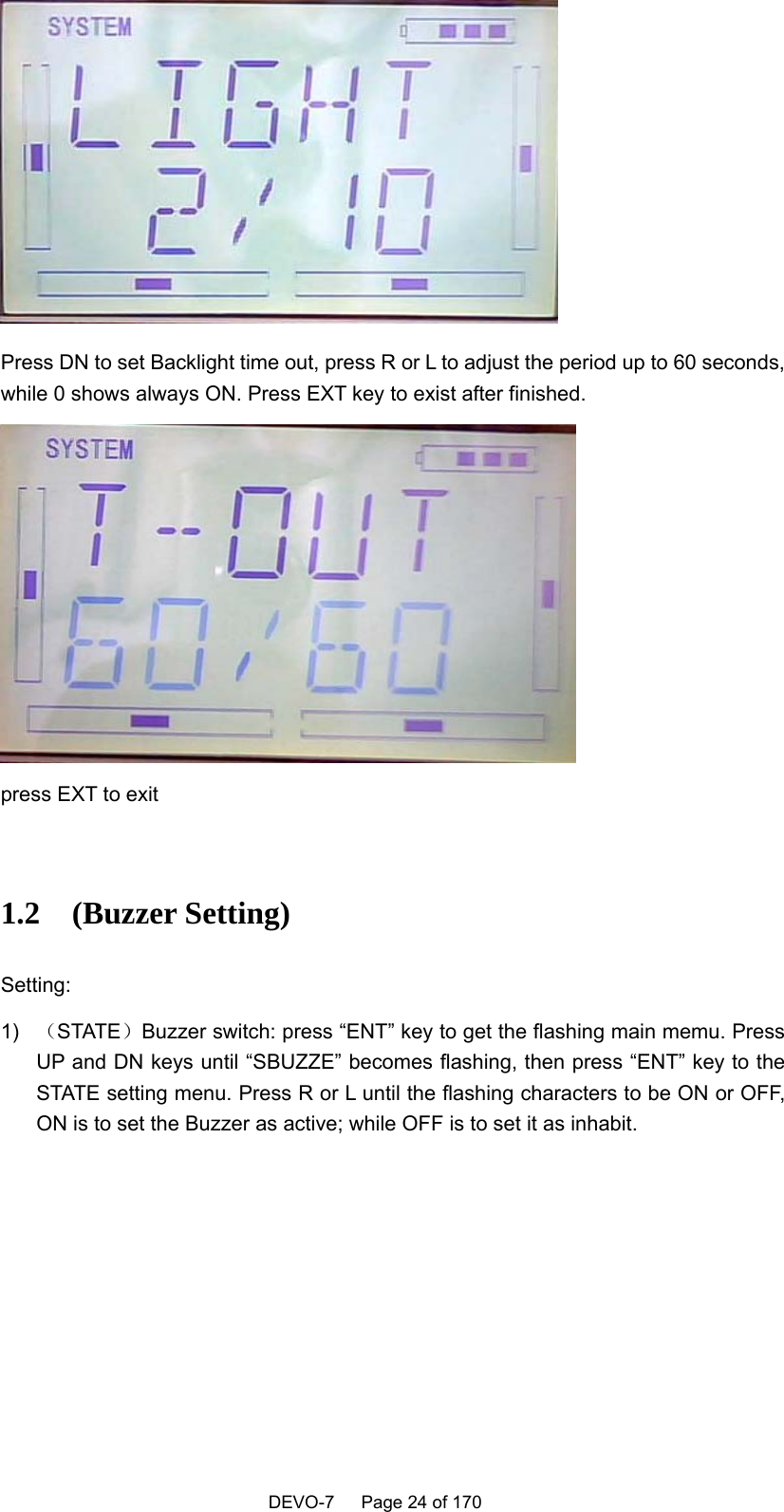    DEVO-7   Page 24 of 170    Press DN to set Backlight time out, press R or L to adjust the period up to 60 seconds, while 0 shows always ON. Press EXT key to exist after finished.  press EXT to exit  1.2  (Buzzer Setting) Setting: 1)  （STATE）Buzzer switch: press “ENT” key to get the flashing main memu. Press UP and DN keys until “SBUZZE” becomes flashing, then press “ENT” key to the STATE setting menu. Press R or L until the flashing characters to be ON or OFF, ON is to set the Buzzer as active; while OFF is to set it as inhabit. 