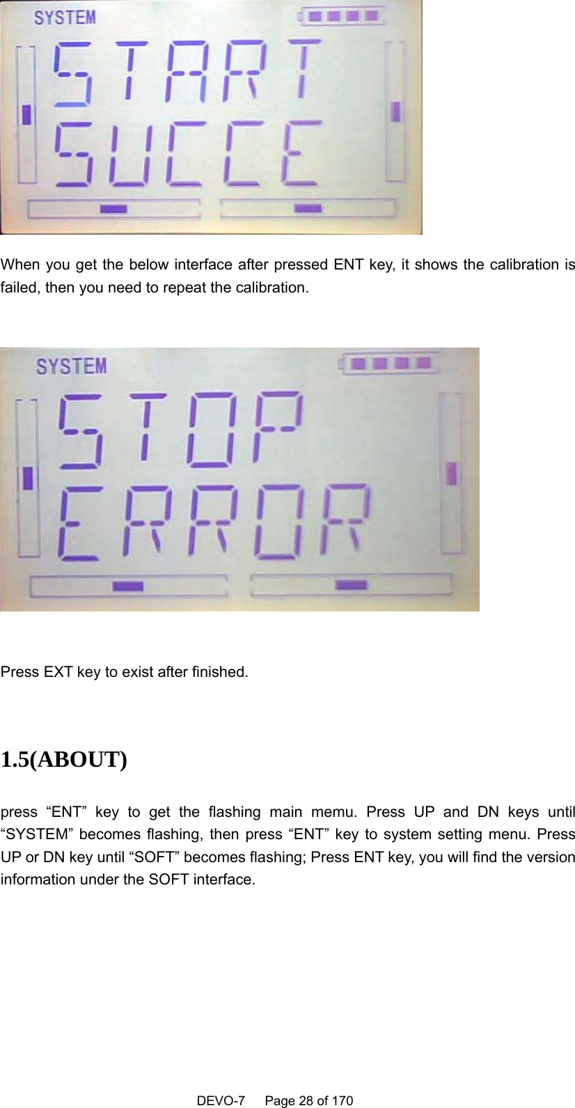    DEVO-7   Page 28 of 170    When you get the below interface after pressed ENT key, it shows the calibration is failed, then you need to repeat the calibration.    Press EXT key to exist after finished.  1.5(ABOUT)  press “ENT” key to get the flashing main memu. Press UP and DN keys until “SYSTEM” becomes flashing, then press “ENT” key to system setting menu. Press UP or DN key until “SOFT” becomes flashing; Press ENT key, you will find the version information under the SOFT interface. 