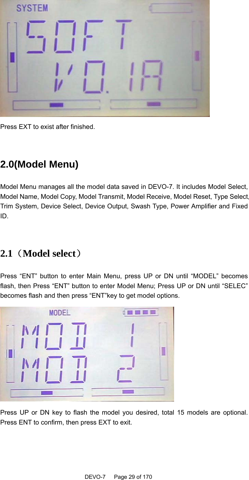    DEVO-7   Page 29 of 170    Press EXT to exist after finished.  2.0(Model Menu)   Model Menu manages all the model data saved in DEVO-7. It includes Model Select, Model Name, Model Copy, Model Transmit, Model Receive, Model Reset, Type Select, Trim System, Device Select, Device Output, Swash Type, Power Amplifier and Fixed ID.  2.1（Model select） Press “ENT” button to enter Main Menu, press UP or DN until “MODEL” becomes flash, then Press “ENT” button to enter Model Menu; Press UP or DN until “SELEC” becomes flash and then press “ENT”key to get model options.  Press UP or DN key to flash the model you desired, total 15 models are optional. Press ENT to confirm, then press EXT to exit.  