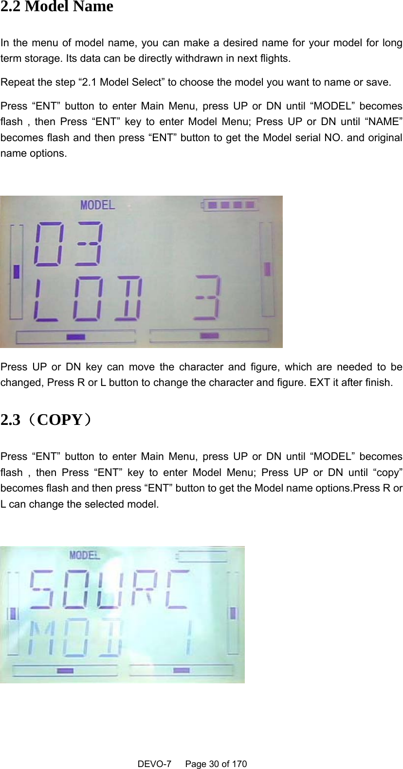    DEVO-7   Page 30 of 170   2.2 Model Name In the menu of model name, you can make a desired name for your model for long term storage. Its data can be directly withdrawn in next flights. Repeat the step “2.1 Model Select” to choose the model you want to name or save. Press “ENT” button to enter Main Menu, press UP or DN until “MODEL” becomes flash , then Press “ENT” key to enter Model Menu; Press UP or DN until “NAME” becomes flash and then press “ENT” button to get the Model serial NO. and original name options.   Press UP or DN key can move the character and figure, which are needed to be changed, Press R or L button to change the character and figure. EXT it after finish. 2.3（COPY） Press “ENT” button to enter Main Menu, press UP or DN until “MODEL” becomes flash , then Press “ENT” key to enter Model Menu; Press UP or DN until “copy” becomes flash and then press “ENT” button to get the Model name options.Press R or L can change the selected model.   