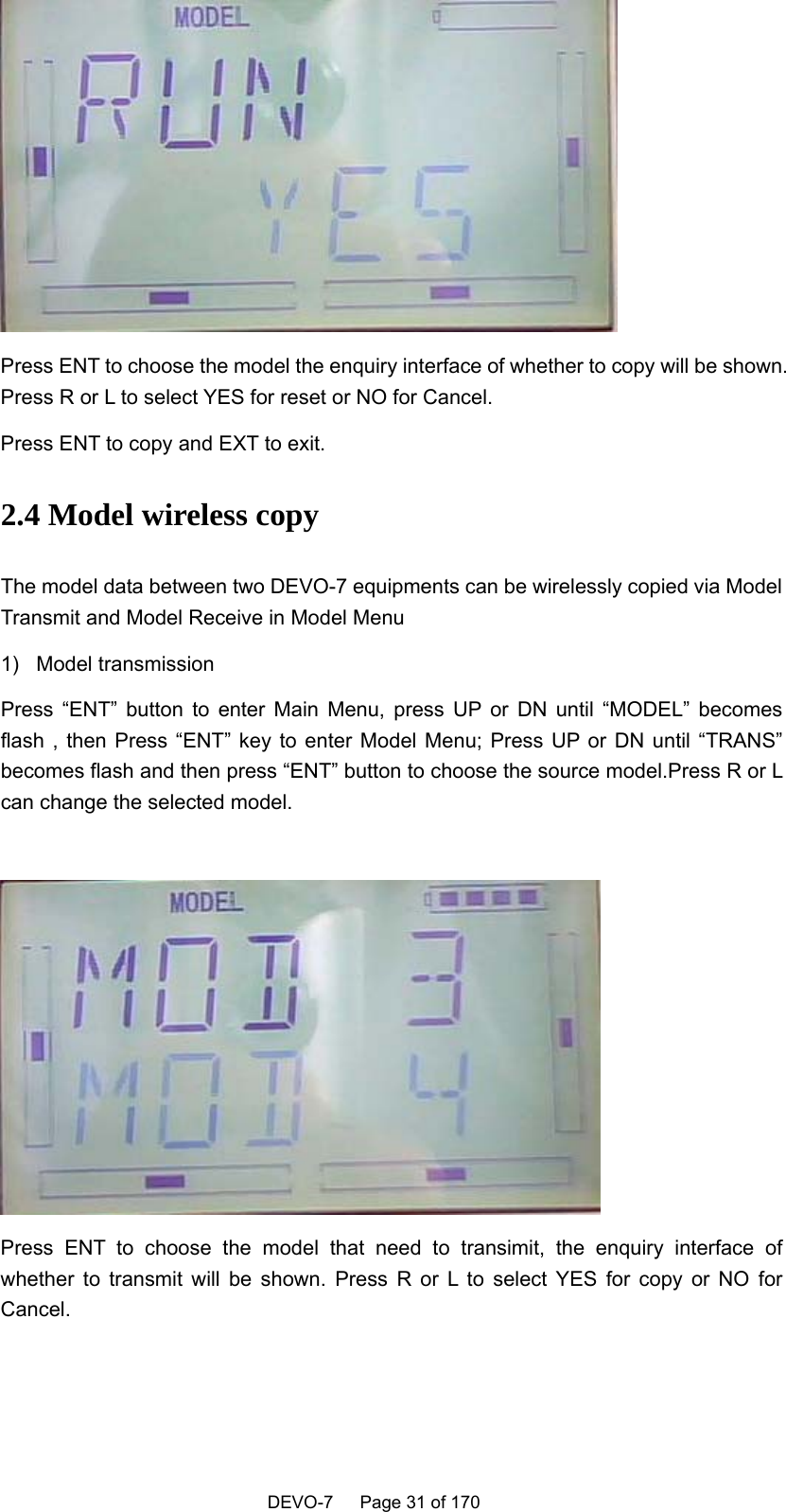    DEVO-7   Page 31 of 170    Press ENT to choose the model the enquiry interface of whether to copy will be shown. Press R or L to select YES for reset or NO for Cancel. Press ENT to copy and EXT to exit. 2.4 Model wireless copy   The model data between two DEVO-7 equipments can be wirelessly copied via Model Transmit and Model Receive in Model Menu 1) Model transmission Press “ENT” button to enter Main Menu, press UP or DN until “MODEL” becomes flash , then Press “ENT” key to enter Model Menu; Press UP or DN until “TRANS” becomes flash and then press “ENT” button to choose the source model.Press R or L can change the selected model.   Press ENT to choose the model that need to transimit, the enquiry interface of whether to transmit will be shown. Press R or L to select YES for copy or NO for Cancel. 