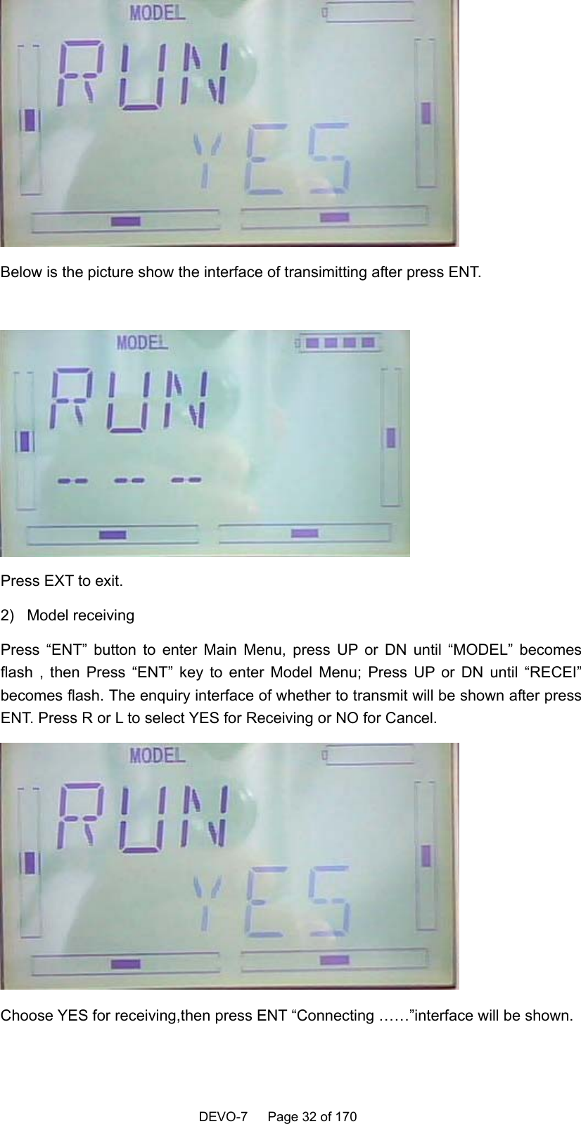    DEVO-7   Page 32 of 170    Below is the picture show the interface of transimitting after press ENT.   Press EXT to exit. 2) Model receiving Press “ENT” button to enter Main Menu, press UP or DN until “MODEL” becomes flash , then Press “ENT” key to enter Model Menu; Press UP or DN until “RECEI” becomes flash. The enquiry interface of whether to transmit will be shown after press ENT. Press R or L to select YES for Receiving or NO for Cancel.  Choose YES for receiving,then press ENT “Connecting ……”interface will be shown.  