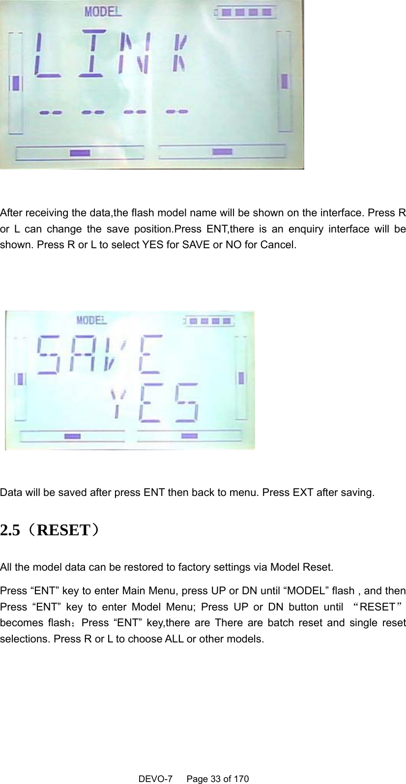    DEVO-7   Page 33 of 170     After receiving the data,the flash model name will be shown on the interface. Press R or L can change the save position.Press ENT,there is an enquiry interface will be shown. Press R or L to select YES for SAVE or NO for Cancel.      Data will be saved after press ENT then back to menu. Press EXT after saving. 2.5（RESET） All the model data can be restored to factory settings via Model Reset. Press “ENT” key to enter Main Menu, press UP or DN until “MODEL” flash , and then Press “ENT” key to enter Model Menu; Press UP or DN button until “RESET”becomes flash；Press “ENT” key,there are There are batch reset and single reset selections. Press R or L to choose ALL or other models.   