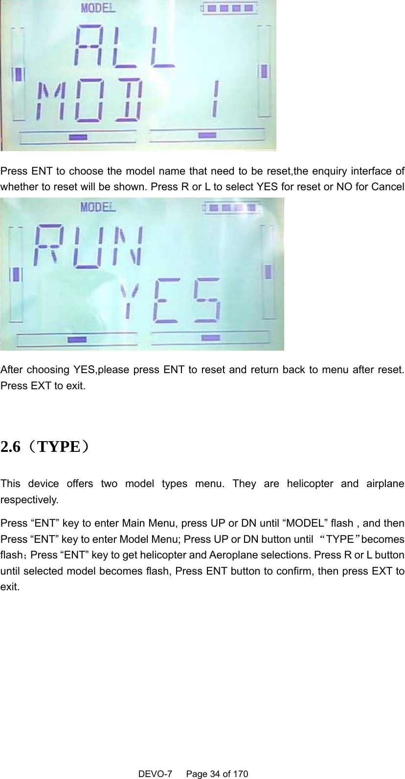    DEVO-7   Page 34 of 170    Press ENT to choose the model name that need to be reset,the enquiry interface of whether to reset will be shown. Press R or L to select YES for reset or NO for Cancel  After choosing YES,please press ENT to reset and return back to menu after reset. Press EXT to exit.  2.6（TYPE） This device offers two model types menu. They are helicopter and airplane respectively. Press “ENT” key to enter Main Menu, press UP or DN until “MODEL” flash , and then Press “ENT” key to enter Model Menu; Press UP or DN button until “TYPE”becomes flash；Press “ENT” key to get helicopter and Aeroplane selections. Press R or L button until selected model becomes flash, Press ENT button to confirm, then press EXT to exit. 