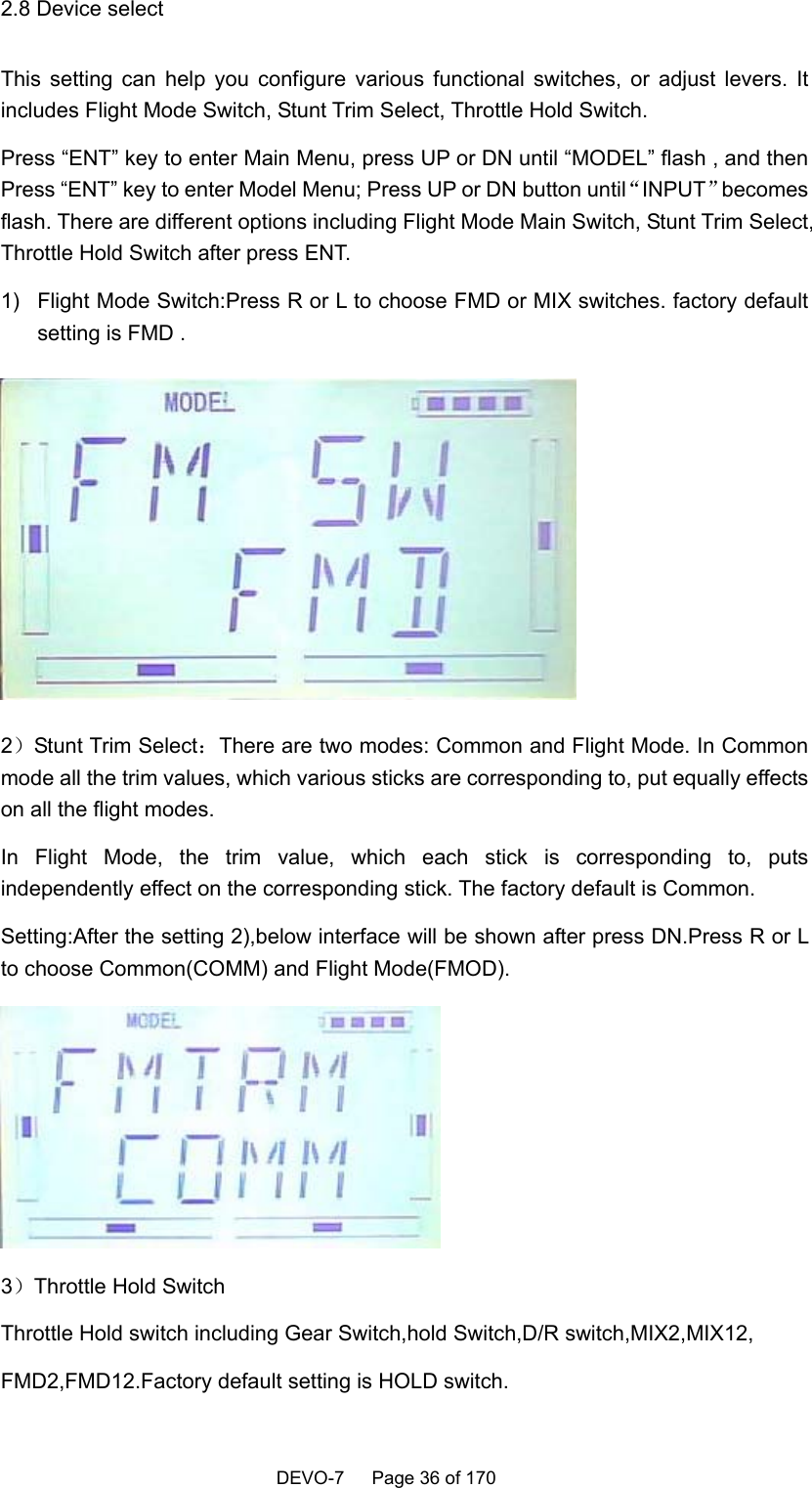    DEVO-7   Page 36 of 170    2.8 Device select This setting can help you configure various functional switches, or adjust levers. It includes Flight Mode Switch, Stunt Trim Select, Throttle Hold Switch. Press “ENT” key to enter Main Menu, press UP or DN until “MODEL” flash , and then Press “ENT” key to enter Model Menu; Press UP or DN button until“INPUT”becomes flash. There are different options including Flight Mode Main Switch, Stunt Trim Select, Throttle Hold Switch after press ENT. 1)  Flight Mode Switch:Press R or L to choose FMD or MIX switches. factory default setting is FMD .  2）Stunt Trim Select：There are two modes: Common and Flight Mode. In Common mode all the trim values, which various sticks are corresponding to, put equally effects on all the flight modes. In Flight Mode, the trim value, which each stick is corresponding to, puts independently effect on the corresponding stick. The factory default is Common. Setting:After the setting 2),below interface will be shown after press DN.Press R or L to choose Common(COMM) and Flight Mode(FMOD).  3）Throttle Hold Switch Throttle Hold switch including Gear Switch,hold Switch,D/R switch,MIX2,MIX12, FMD2,FMD12.Factory default setting is HOLD switch. 