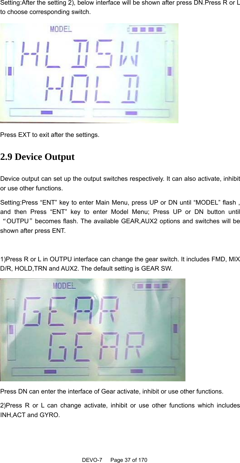    DEVO-7   Page 37 of 170   Setting:After the setting 2), below interface will be shown after press DN.Press R or L to choose corresponding switch.  Press EXT to exit after the settings. 2.9 Device Output Device output can set up the output switches respectively. It can also activate, inhibit or use other functions. Setting:Press “ENT” key to enter Main Menu, press UP or DN until “MODEL” flash , and then Press “ENT” key to enter Model Menu; Press UP or DN button until“OUTPU”becomes flash. The available GEAR,AUX2 options and switches will be shown after press ENT.  1)Press R or L in OUTPU interface can change the gear switch. It includes FMD, MIX D/R, HOLD,TRN and AUX2. The default setting is GEAR SW.  Press DN can enter the interface of Gear activate, inhibit or use other functions. 2)Press R or L can change activate, inhibit or use other functions which includes INH,ACT and GYRO. 