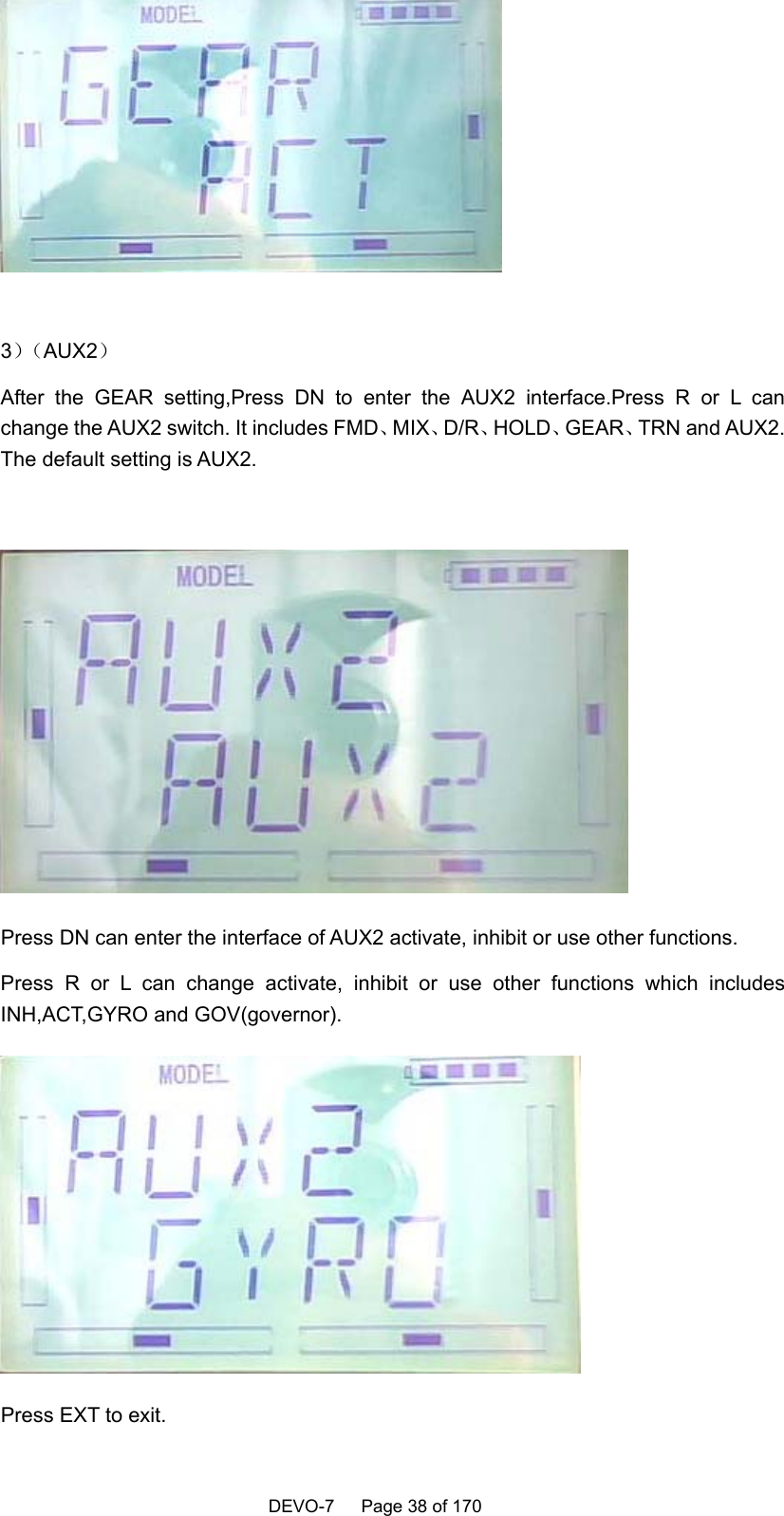    DEVO-7   Page 38 of 170     3）（AUX2） After the GEAR setting,Press DN to enter the AUX2 interface.Press R or L can change the AUX2 switch. It includes FMD、MIX、D/R、HOLD、GEAR、TRN and AUX2. The default setting is AUX2.   Press DN can enter the interface of AUX2 activate, inhibit or use other functions. Press R or L can change activate, inhibit or use other functions which includes INH,ACT,GYRO and GOV(governor).  Press EXT to exit. 