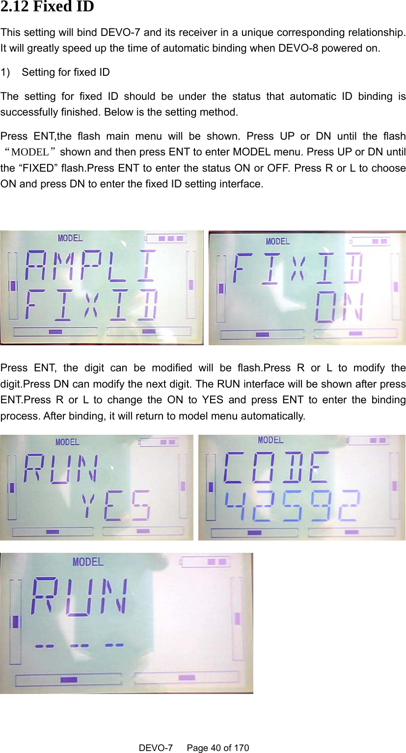    DEVO-7   Page 40 of 170    2.12 Fixed ID This setting will bind DEVO-7 and its receiver in a unique corresponding relationship. It will greatly speed up the time of automatic binding when DEVO-8 powered on. 1)  Setting for fixed ID The setting for fixed ID should be under the status that automatic ID binding is successfully finished. Below is the setting method. Press ENT,the flash main menu will be shown. Press UP or DN until the flash“MODEL”shown and then press ENT to enter MODEL menu. Press UP or DN until the “FIXED” flash.Press ENT to enter the status ON or OFF. Press R or L to choose ON and press DN to enter the fixed ID setting interface.   Press ENT, the digit can be modified will be flash.Press R or L to modify the digit.Press DN can modify the next digit. The RUN interface will be shown after press ENT.Press R or L to change the ON to YES and press ENT to enter the binding process. After binding, it will return to model menu automatically.   